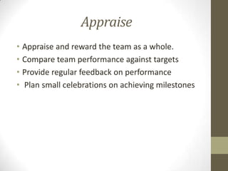 Appraise
• Appraise and reward the team as a whole.
• Compare team performance against targets
• Provide regular feedback on performance
• Plan small celebrations on achieving milestones

 