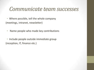 Communicate team successes
• Where possible, tell the whole company
(meetings, intranet, newsletter)
• Name people who made key contributions
• Include people outside immediate group
(reception, IT, finance etc.)

 
