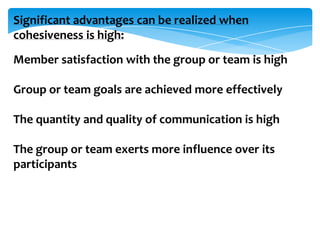 Significant advantages can be realized when
cohesiveness is high:
Member satisfaction with the group or team is high
Group or team goals are achieved more effectively
The quantity and quality of communication is high
The group or team exerts more influence over its
participants

 