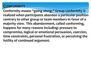 CONFORMITY
Conformity means “going along.” Group conformity is
realized when participants abandon a particular position
contrary to other group or team members in favor of a
majority view. This abandonment, called conforming,
happens for many reasons including: pressure to
compromise, logical or emotional persuasion, coercion,
time constraints, personal frustration, or perceiving the
futility of continued argument.

 