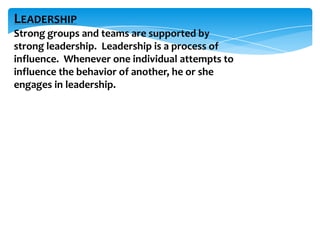 LEADERSHIP
Strong groups and teams are supported by
strong leadership. Leadership is a process of
influence. Whenever one individual attempts to
influence the behavior of another, he or she
engages in leadership.

 