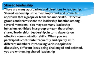 Shared leadership
There are many approaches and directions to leadership.
Shared leadership is the most important and powerful
approach that a grope or team can undertake. Effective
groups and teams share the leadership function among
several members. You may see many leadership
behaviors exhibited in a group or team that reflect
shared leadership. Leadership, in turn, depends on
effective communication skills. When you see
participants contribute frequently and openly, with
different members introducing various topics for
discussion, different ideas being challenged and debated,
you are witnessing shared leadership

 