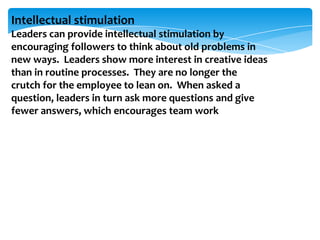 Intellectual stimulation
Leaders can provide intellectual stimulation by
encouraging followers to think about old problems in
new ways. Leaders show more interest in creative ideas
than in routine processes. They are no longer the
crutch for the employee to lean on. When asked a
question, leaders in turn ask more questions and give
fewer answers, which encourages team work

 