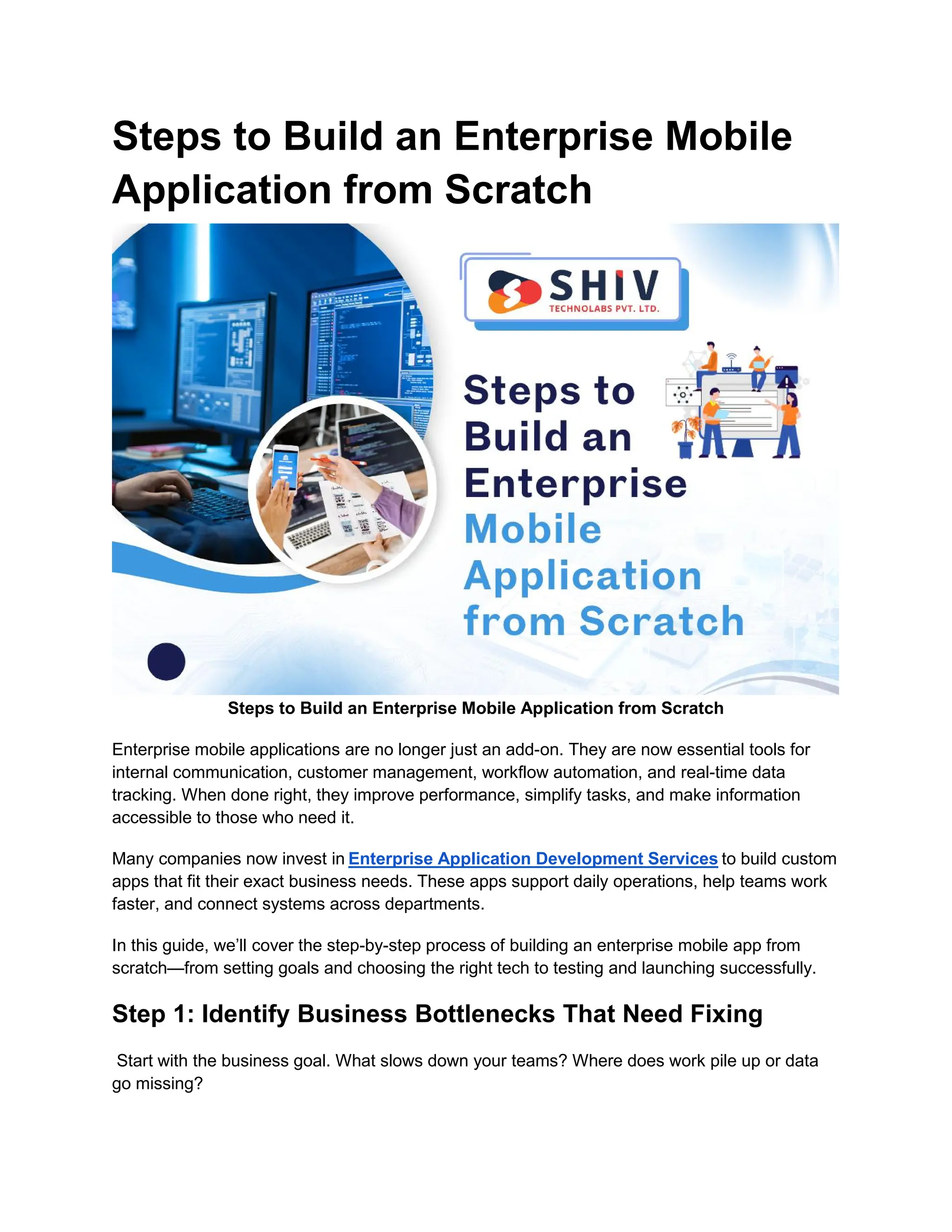Steps to Build an Enterprise Mobile
Application from Scratch
Steps to Build an Enterprise Mobile Application from Scratch
Enterprise mobile applications are no longer just an add-on. They are now essential tools for
internal communication, customer management, workflow automation, and real-time data
tracking. When done right, they improve performance, simplify tasks, and make information
accessible to those who need it.
Many companies now invest in Enterprise Application Development Services to build custom
apps that fit their exact business needs. These apps support daily operations, help teams work
faster, and connect systems across departments.
In this guide, we’ll cover the step-by-step process of building an enterprise mobile app from
scratch—from setting goals and choosing the right tech to testing and launching successfully.
Step 1: Identify Business Bottlenecks That Need Fixing
Start with the business goal. What slows down your teams? Where does work pile up or data
go missing?
 