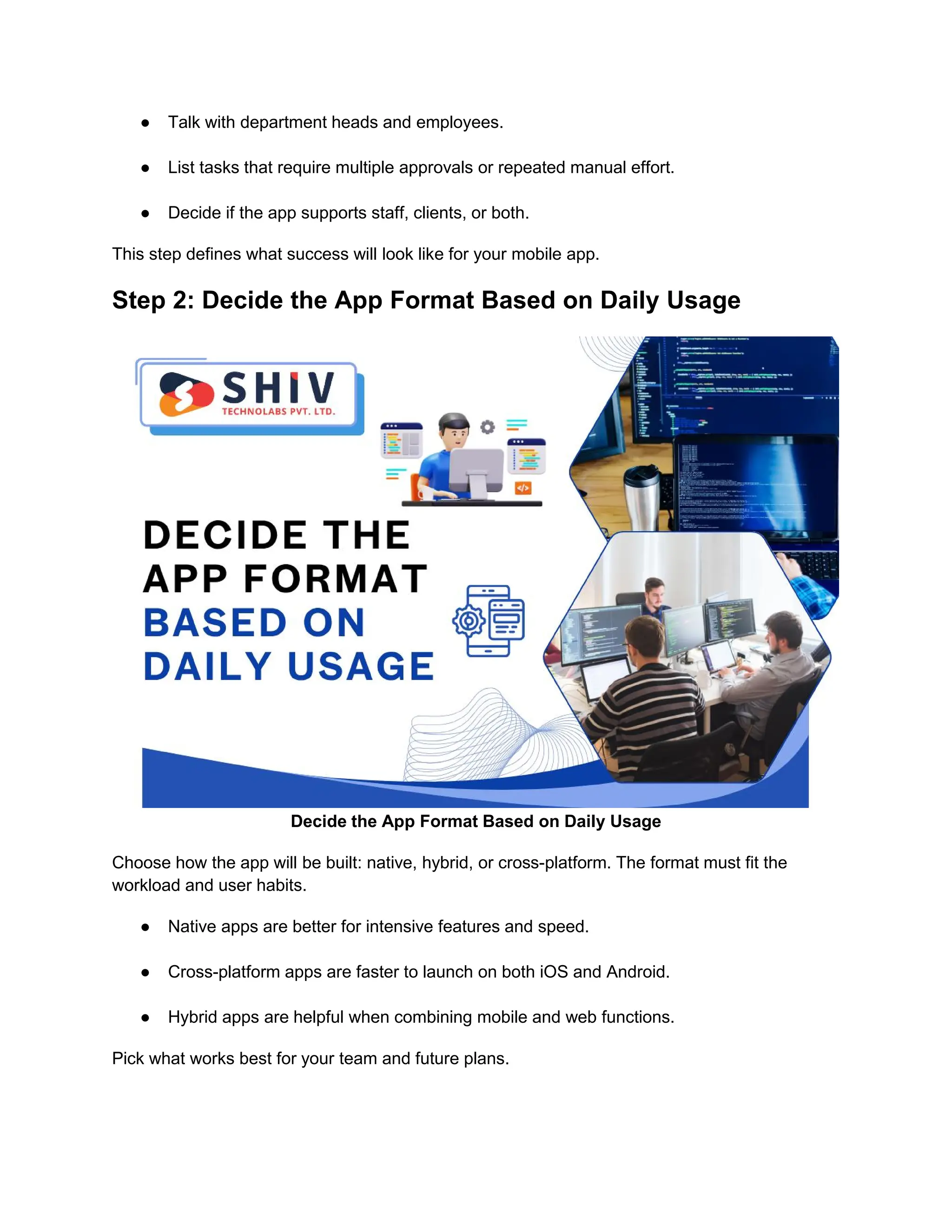 ● Talk with department heads and employees.
● List tasks that require multiple approvals or repeated manual effort.
● Decide if the app supports staff, clients, or both.
This step defines what success will look like for your mobile app.
Step 2: Decide the App Format Based on Daily Usage
Decide the App Format Based on Daily Usage
Choose how the app will be built: native, hybrid, or cross-platform. The format must fit the
workload and user habits.
● Native apps are better for intensive features and speed.
● Cross-platform apps are faster to launch on both iOS and Android.
● Hybrid apps are helpful when combining mobile and web functions.
Pick what works best for your team and future plans.
 