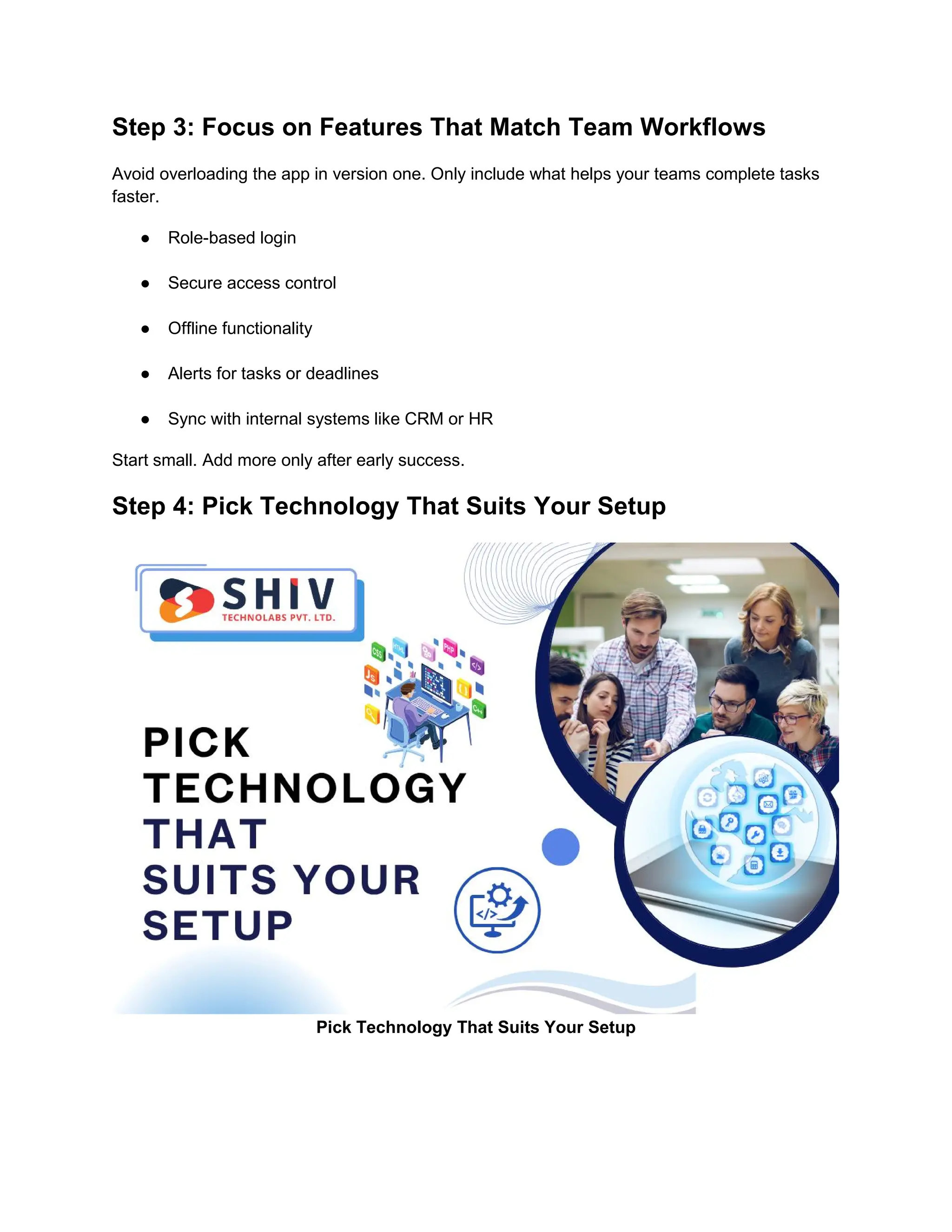 Step 3: Focus on Features That Match Team Workflows
Avoid overloading the app in version one. Only include what helps your teams complete tasks
faster.
● Role-based login
● Secure access control
● Offline functionality
● Alerts for tasks or deadlines
● Sync with internal systems like CRM or HR
Start small. Add more only after early success.
Step 4: Pick Technology That Suits Your Setup
Pick Technology That Suits Your Setup
 