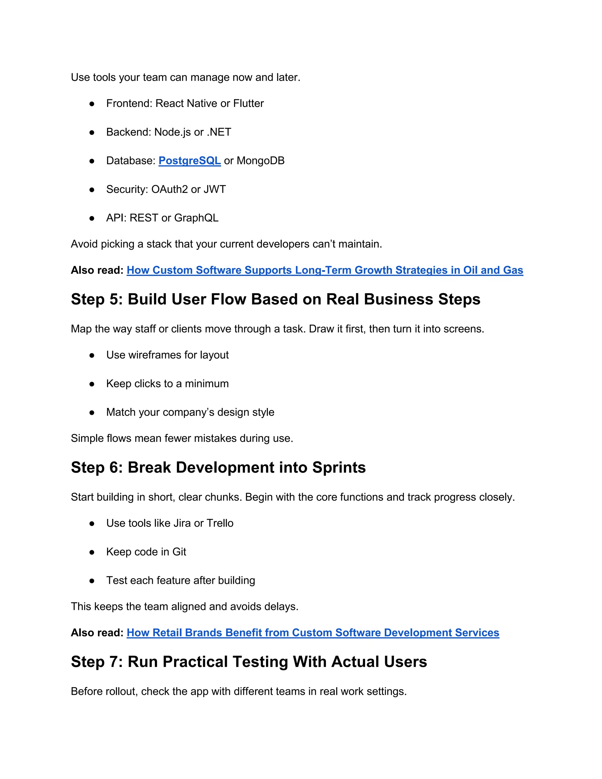 Use tools your team can manage now and later.
● Frontend: React Native or Flutter
● Backend: Node.js or .NET
● Database: PostgreSQL or MongoDB
● Security: OAuth2 or JWT
● API: REST or GraphQL
Avoid picking a stack that your current developers can’t maintain.
Also read: How Custom Software Supports Long-Term Growth Strategies in Oil and Gas
Step 5: Build User Flow Based on Real Business Steps
Map the way staff or clients move through a task. Draw it first, then turn it into screens.
● Use wireframes for layout
● Keep clicks to a minimum
● Match your company’s design style
Simple flows mean fewer mistakes during use.
Step 6: Break Development into Sprints
Start building in short, clear chunks. Begin with the core functions and track progress closely.
● Use tools like Jira or Trello
● Keep code in Git
● Test each feature after building
This keeps the team aligned and avoids delays.
Also read: How Retail Brands Benefit from Custom Software Development Services
Step 7: Run Practical Testing With Actual Users
Before rollout, check the app with different teams in real work settings.
 