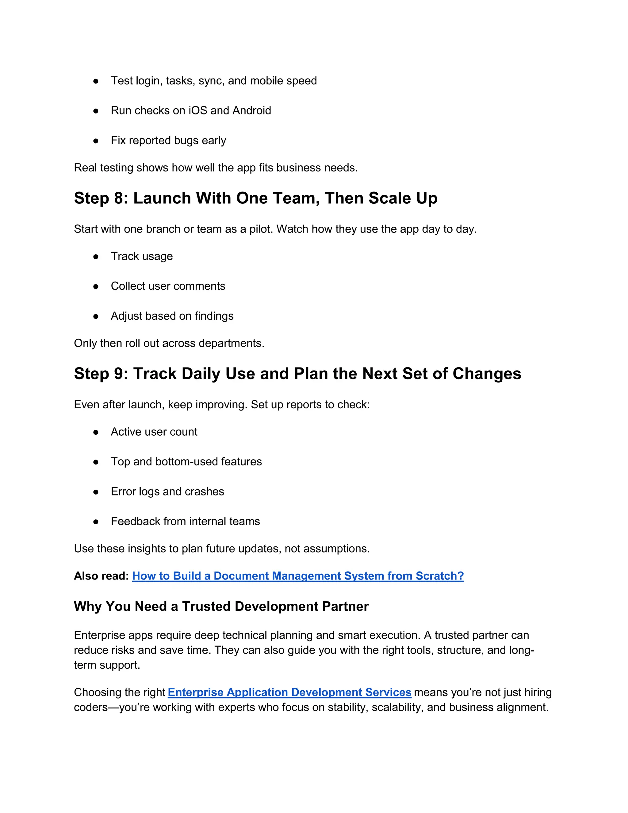 ● Test login, tasks, sync, and mobile speed
● Run checks on iOS and Android
● Fix reported bugs early
Real testing shows how well the app fits business needs.
Step 8: Launch With One Team, Then Scale Up
Start with one branch or team as a pilot. Watch how they use the app day to day.
● Track usage
● Collect user comments
● Adjust based on findings
Only then roll out across departments.
Step 9: Track Daily Use and Plan the Next Set of Changes
Even after launch, keep improving. Set up reports to check:
● Active user count
● Top and bottom-used features
● Error logs and crashes
● Feedback from internal teams
Use these insights to plan future updates, not assumptions.
Also read: How to Build a Document Management System from Scratch?
Why You Need a Trusted Development Partner
Enterprise apps require deep technical planning and smart execution. A trusted partner can
reduce risks and save time. They can also guide you with the right tools, structure, and long-
term support.
Choosing the right Enterprise Application Development Services means you’re not just hiring
coders—you’re working with experts who focus on stability, scalability, and business alignment.
 