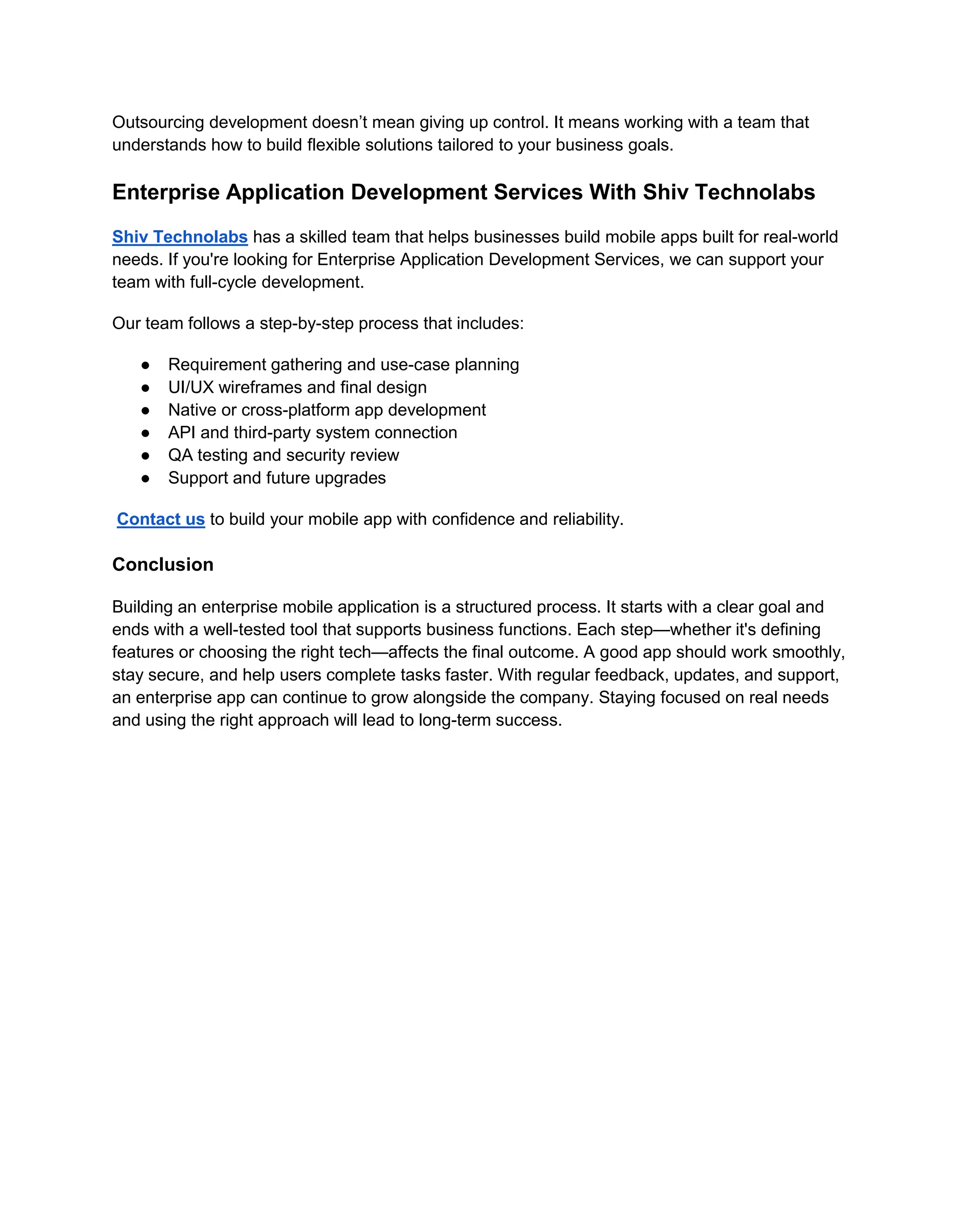 Outsourcing development doesn’t mean giving up control. It means working with a team that
understands how to build flexible solutions tailored to your business goals.
Enterprise Application Development Services With Shiv Technolabs
Shiv Technolabs has a skilled team that helps businesses build mobile apps built for real-world
needs. If you're looking for Enterprise Application Development Services, we can support your
team with full-cycle development.
Our team follows a step-by-step process that includes:
● Requirement gathering and use-case planning
● UI/UX wireframes and final design
● Native or cross-platform app development
● API and third-party system connection
● QA testing and security review
● Support and future upgrades
Contact us to build your mobile app with confidence and reliability.
Conclusion
Building an enterprise mobile application is a structured process. It starts with a clear goal and
ends with a well-tested tool that supports business functions. Each step—whether it's defining
features or choosing the right tech—affects the final outcome. A good app should work smoothly,
stay secure, and help users complete tasks faster. With regular feedback, updates, and support,
an enterprise app can continue to grow alongside the company. Staying focused on real needs
and using the right approach will lead to long-term success.
 