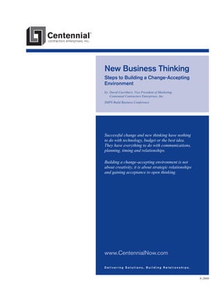 New Business Thinking
Steps to Building a Change-Accepting
Environment
by:  avid Carrithers, Vice President of Marketing
D
Centennial Contractors Enterprises, Inc.
SMPS Build Business Conference

Successful change and new thinking have nothing
to do with technology, budget or the best idea.
They have everything to do with communications,
planning, timing and relationships.
Building a change-accepting environment is not
about creativity, it is about strategic relationships
and gaining acceptance to open thinking.

www.CentennialNow.com
Delivering Solutions, Building Relationships.

9-2009

 