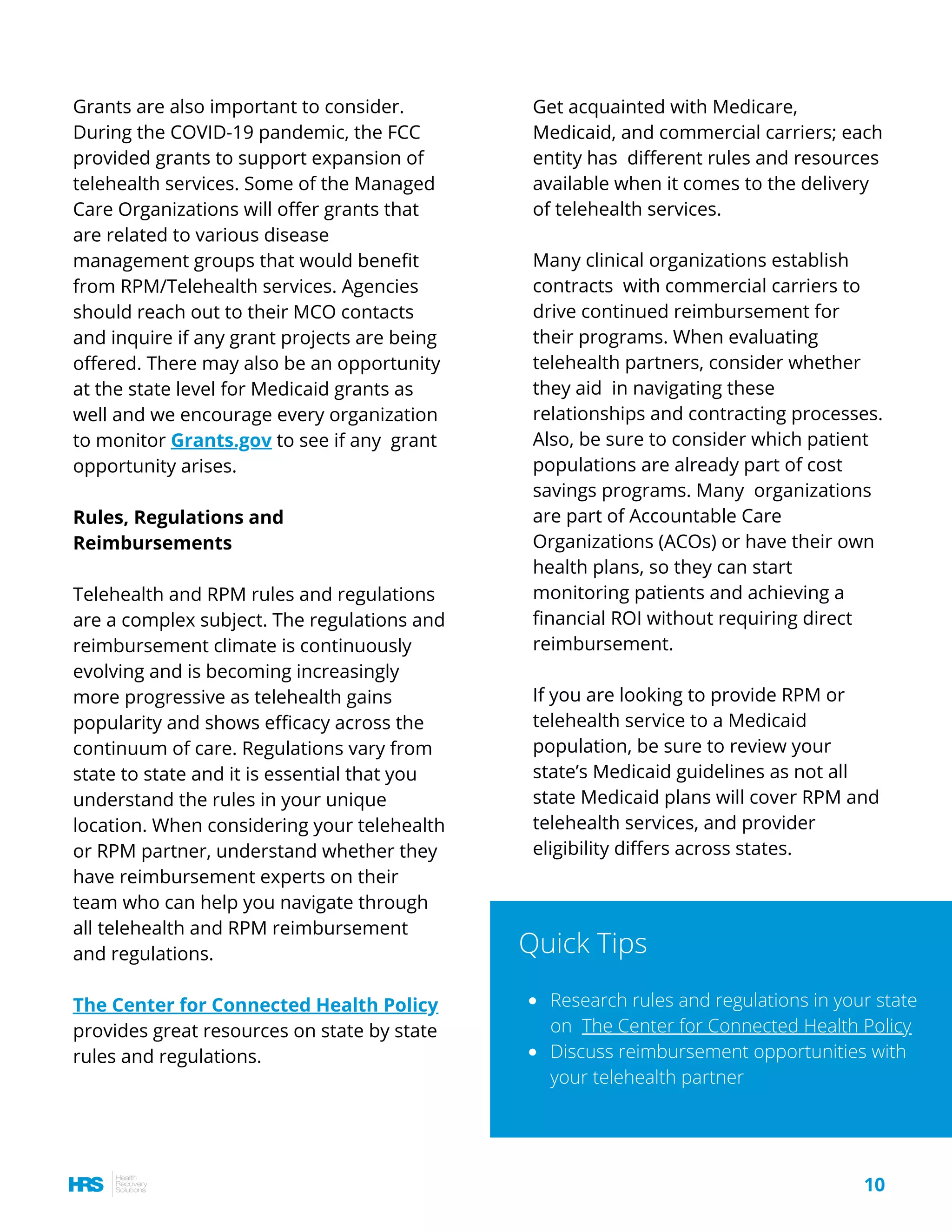 Get acquainted with Medicare,
Medicaid, and commercial carriers; each
entity has  different rules and resources
available when it comes to the delivery
of telehealth services.
Many clinical organizations establish
contracts  with commercial carriers to
drive continued reimbursement for
their programs. When evaluating
telehealth partners, consider whether
they aid  in navigating these
relationships and contracting processes.
Also, be sure to consider which patient
populations are already part of cost
savings programs. Many  organizations
are part of Accountable Care
Organizations (ACOs) or have their own
health plans, so they can start
monitoring patients and achieving a
financial ROI without requiring direct
reimbursement.
If you are looking to provide RPM or
telehealth service to a Medicaid
population, be sure to review your
state’s Medicaid guidelines as not all
state Medicaid plans will cover RPM and
telehealth services, and provider
eligibility differs across states.
Grants are also important to consider.
During the COVID-19 pandemic, the FCC
provided grants to support expansion of
telehealth services. Some of the Managed
Care Organizations will offer grants that
are related to various disease
management groups that would benefit
from RPM/Telehealth services. Agencies
should reach out to their MCO contacts
and inquire if any grant projects are being
offered. There may also be an opportunity
at the state level for Medicaid grants as
well and we encourage every organization
to monitor Grants.gov to see if any  grant
opportunity arises.
Rules, Regulations and
Reimbursements
Telehealth and RPM rules and regulations
are a complex subject. The regulations and
reimbursement climate is continuously
evolving and is becoming increasingly
more progressive as telehealth gains
popularity and shows efficacy across the
continuum of care. Regulations vary from
state to state and it is essential that you
understand the rules in your unique
location. When considering your telehealth
or RPM partner, understand whether they
have reimbursement experts on their
team who can help you navigate through
all telehealth and RPM reimbursement
and regulations. 
The Center for Connected Health Policy
provides great resources on state by state
rules and regulations.
Research rules and regulations in your state
on The Center for Connected Health Policy
Discuss reimbursement opportunities with
your telehealth partner
Quick Tips
10
 