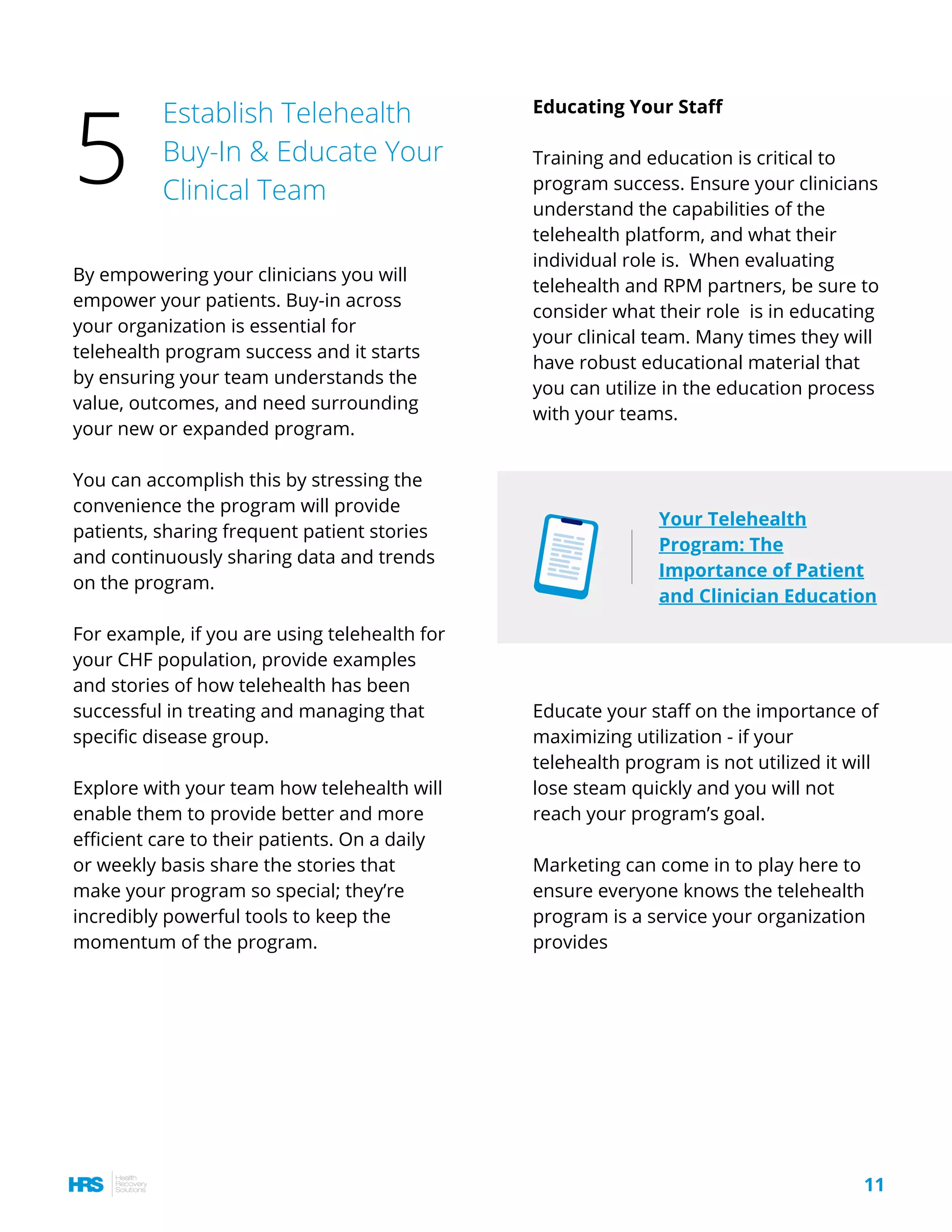 Educating Your Staff
Training and education is critical to
program success. Ensure your clinicians
understand the capabilities of the
telehealth platform, and what their
individual role is.  When evaluating
telehealth and RPM partners, be sure to
consider what their role  is in educating
your clinical team. Many times they will
have robust educational material that
you can utilize in the education process
with your teams.
By empowering your clinicians you will
empower your patients. Buy-in across
your organization is essential for
telehealth program success and it starts
by ensuring your team understands the
value, outcomes, and need surrounding
your new or expanded program.
You can accomplish this by stressing the
convenience the program will provide
patients, sharing frequent patient stories
and continuously sharing data and trends
on the program.
For example, if you are using telehealth for
your CHF population, provide examples
and stories of how telehealth has been
successful in treating and managing that
specific disease group.
Explore with your team how telehealth will
enable them to provide better and more
efficient care to their patients. On a daily
or weekly basis share the stories that
make your program so special; they’re
incredibly powerful tools to keep the
momentum of the program. 
11
Establish Telehealth
Buy-In & Educate Your
Clinical Team
5
Educate your staff on the importance of
maximizing utilization - if your
telehealth program is not utilized it will
lose steam quickly and you will not
reach your program’s goal.
Marketing can come in to play here to
ensure everyone knows the telehealth
program is a service your organization
provides
Your Telehealth
Program: The
Importance of Patient
and Clinician Education
 