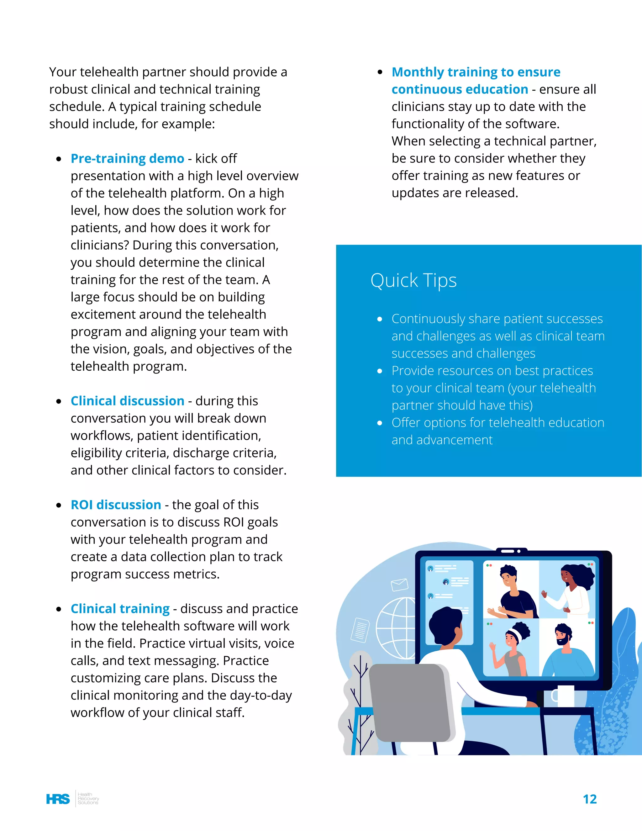 Pre-training demo - kick off
presentation with a high level overview
of the telehealth platform. On a high
level, how does the solution work for
patients, and how does it work for
clinicians? During this conversation,
you should determine the clinical
training for the rest of the team. A
large focus should be on building
excitement around the telehealth
program and aligning your team with
the vision, goals, and objectives of the
telehealth program.
Clinical discussion - during this
conversation you will break down
workflows, patient identification,
eligibility criteria, discharge criteria,
and other clinical factors to consider.
ROI discussion - the goal of this
conversation is to discuss ROI goals
with your telehealth program and
create a data collection plan to track
program success metrics.
Clinical training - discuss and practice
how the telehealth software will work
in the field. Practice virtual visits, voice
calls, and text messaging. Practice
customizing care plans. Discuss the
clinical monitoring and the day-to-day
workflow of your clinical staff.
Your telehealth partner should provide a
robust clinical and technical training
schedule. A typical training schedule
should include, for example:
Monthly training to ensure
continuous education - ensure all
clinicians stay up to date with the
functionality of the software.
When selecting a technical partner,
be sure to consider whether they
offer training as new features or
updates are released.
Continuously share patient successes
and challenges as well as clinical team
successes and challenges
Provide resources on best practices
to your clinical team (your telehealth
partner should have this)
Offer options for telehealth education
and advancement
Quick Tips
12
 