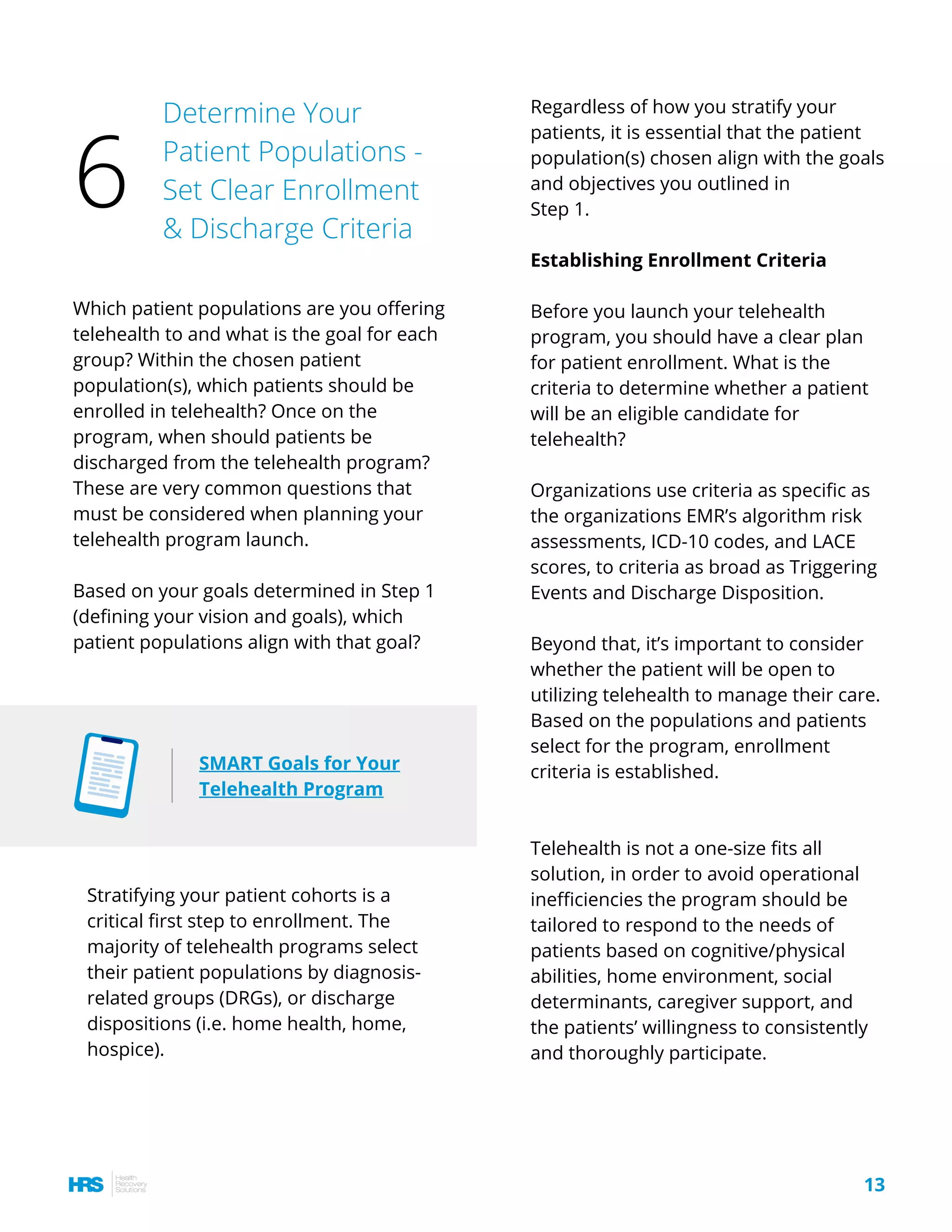 Regardless of how you stratify your
patients, it is essential that the patient
population(s) chosen align with the goals
and objectives you outlined in
Step 1.
Establishing Enrollment Criteria
Before you launch your telehealth
program, you should have a clear plan
for patient enrollment. What is the
criteria to determine whether a patient
will be an eligible candidate for
telehealth?
Organizations use criteria as specific as
the organizations EMR’s algorithm risk
assessments, ICD-10 codes, and LACE
scores, to criteria as broad as Triggering
Events and Discharge Disposition.
Beyond that, it’s important to consider
whether the patient will be open to
utilizing telehealth to manage their care.
Based on the populations and patients
select for the program, enrollment
criteria is established.
Telehealth is not a one-size fits all
solution, in order to avoid operational
inefficiencies the program should be
tailored to respond to the needs of
patients based on cognitive/physical
abilities, home environment, social
determinants, caregiver support, and
the patients’ willingness to consistently
and thoroughly participate.
Which patient populations are you offering
telehealth to and what is the goal for each
group? Within the chosen patient
population(s), which patients should be
enrolled in telehealth? Once on the
program, when should patients be
discharged from the telehealth program?
These are very common questions that
must be considered when planning your
telehealth program launch.
Based on your goals determined in Step 1
(defining your vision and goals), which
patient populations align with that goal?
13
Determine Your
Patient Populations -
Set Clear Enrollment
& Discharge Criteria
6
SMART Goals for Your
Telehealth Program
Stratifying your patient cohorts is a
critical first step to enrollment. The
majority of telehealth programs select
their patient populations by diagnosis-
related groups (DRGs), or discharge
dispositions (i.e. home health, home,
hospice).
 
