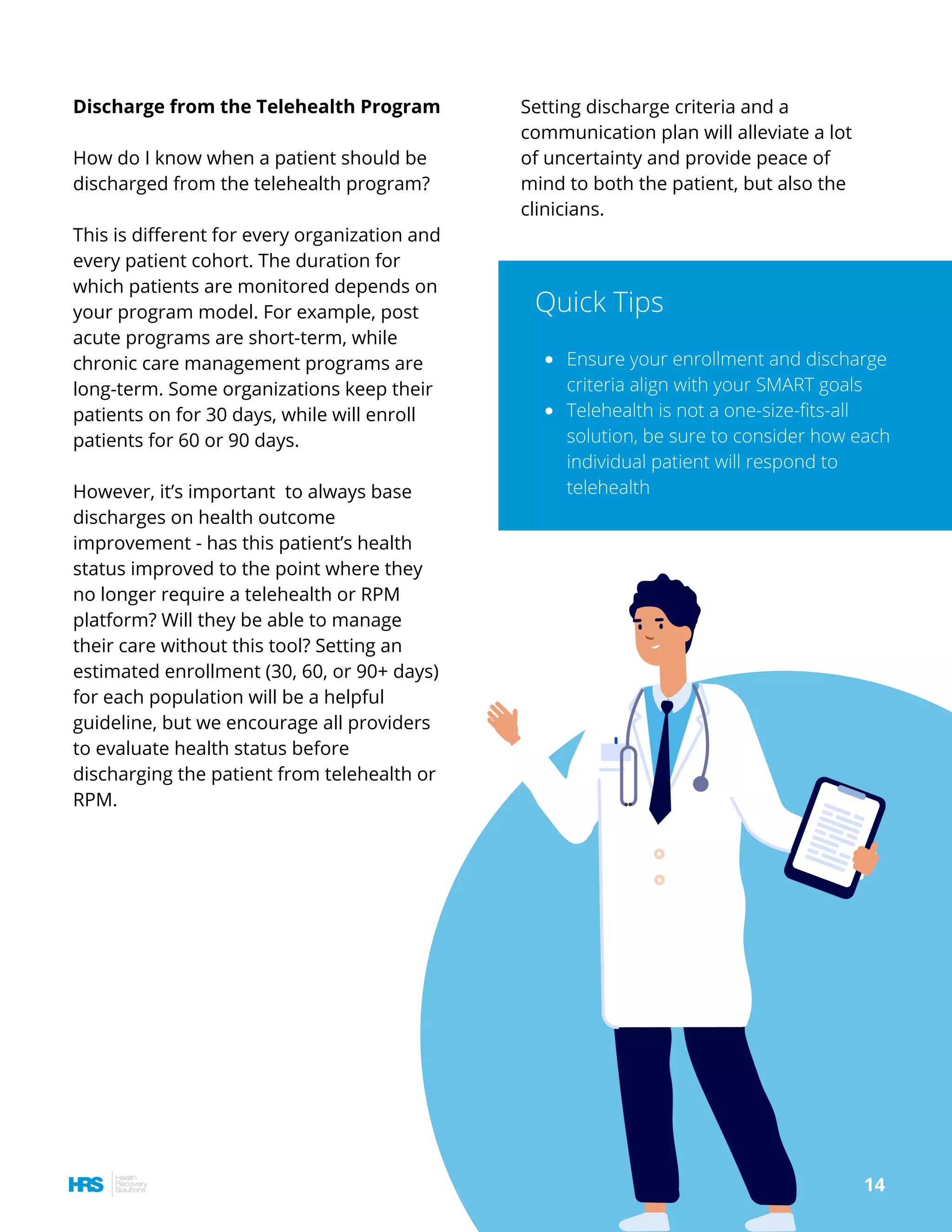 Setting discharge criteria and a
communication plan will alleviate a lot
of uncertainty and provide peace of
mind to both the patient, but also the
clinicians.
Discharge from the Telehealth Program
How do I know when a patient should be
discharged from the telehealth program?
This is different for every organization and
every patient cohort. The duration for
which patients are monitored depends on
your program model. For example, post
acute programs are short-term, while
chronic care management programs are
long-term. Some organizations keep their
patients on for 30 days, while will enroll
patients for 60 or 90 days.
However, it’s important  to always base 
discharges on health outcome
improvement - has this patient’s health
status improved to the point where they
no longer require a telehealth or RPM
platform? Will they be able to manage
their care without this tool? Setting an
estimated enrollment (30, 60, or 90+ days)
for each population will be a helpful
guideline, but we encourage all providers
to evaluate health status before
discharging the patient from telehealth or
RPM.
Ensure your enrollment and discharge
criteria align with your SMART goals
Telehealth is not a one-size-fits-all
solution, be sure to consider how each
individual patient will respond to
telehealth
Quick Tips
14
 