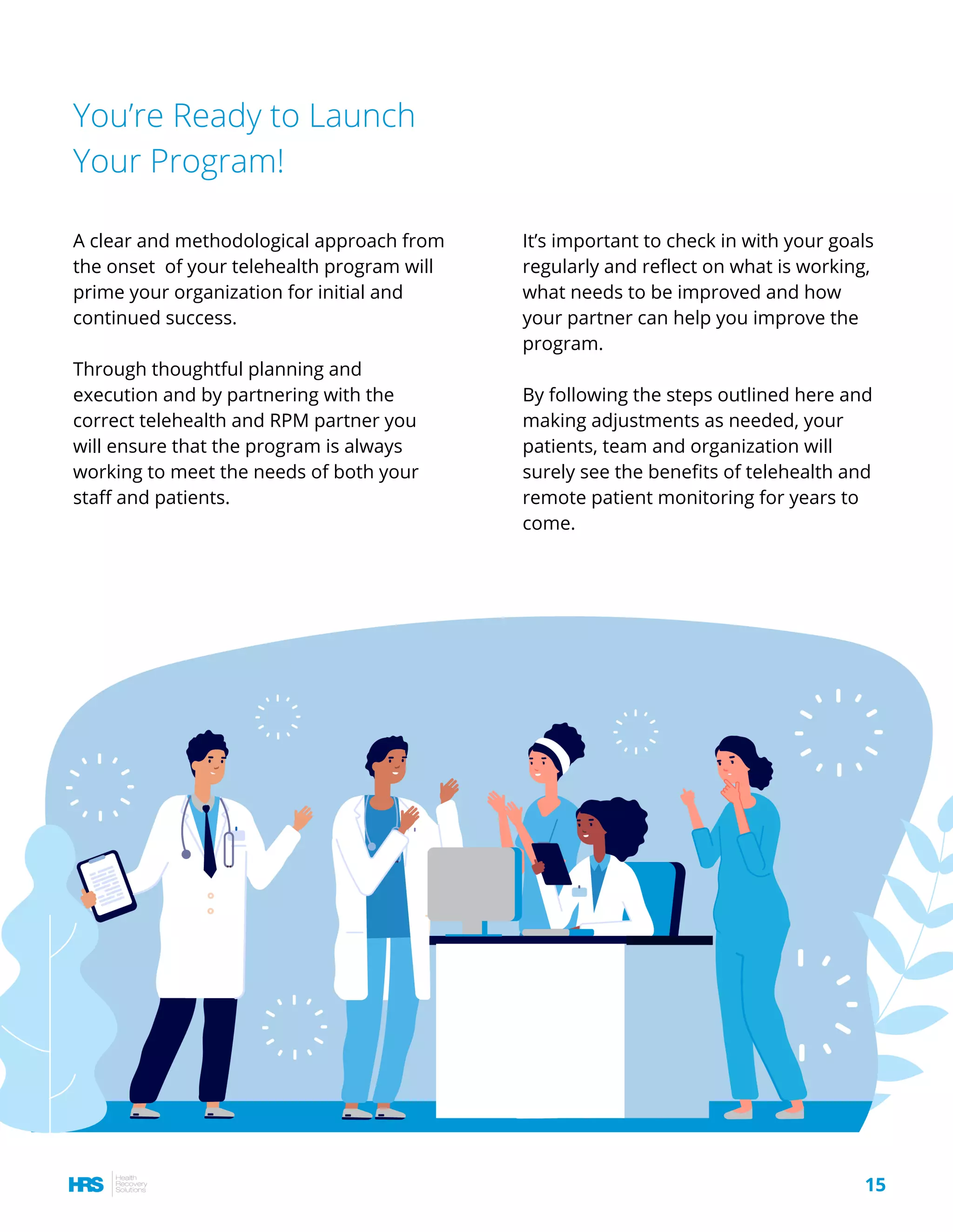You’re Ready to Launch
Your Program!
A clear and methodological approach from
the onset  of your telehealth program will
prime your organization for initial and
continued success.
Through thoughtful planning and
execution and by partnering with the
correct telehealth and RPM partner you
will ensure that the program is always
working to meet the needs of both your
staff and patients.
15
It’s important to check in with your goals
regularly and reflect on what is working,
what needs to be improved and how
your partner can help you improve the
program.
By following the steps outlined here and
making adjustments as needed, your
patients, team and organization will
surely see the benefits of telehealth and
remote patient monitoring for years to
come.
 