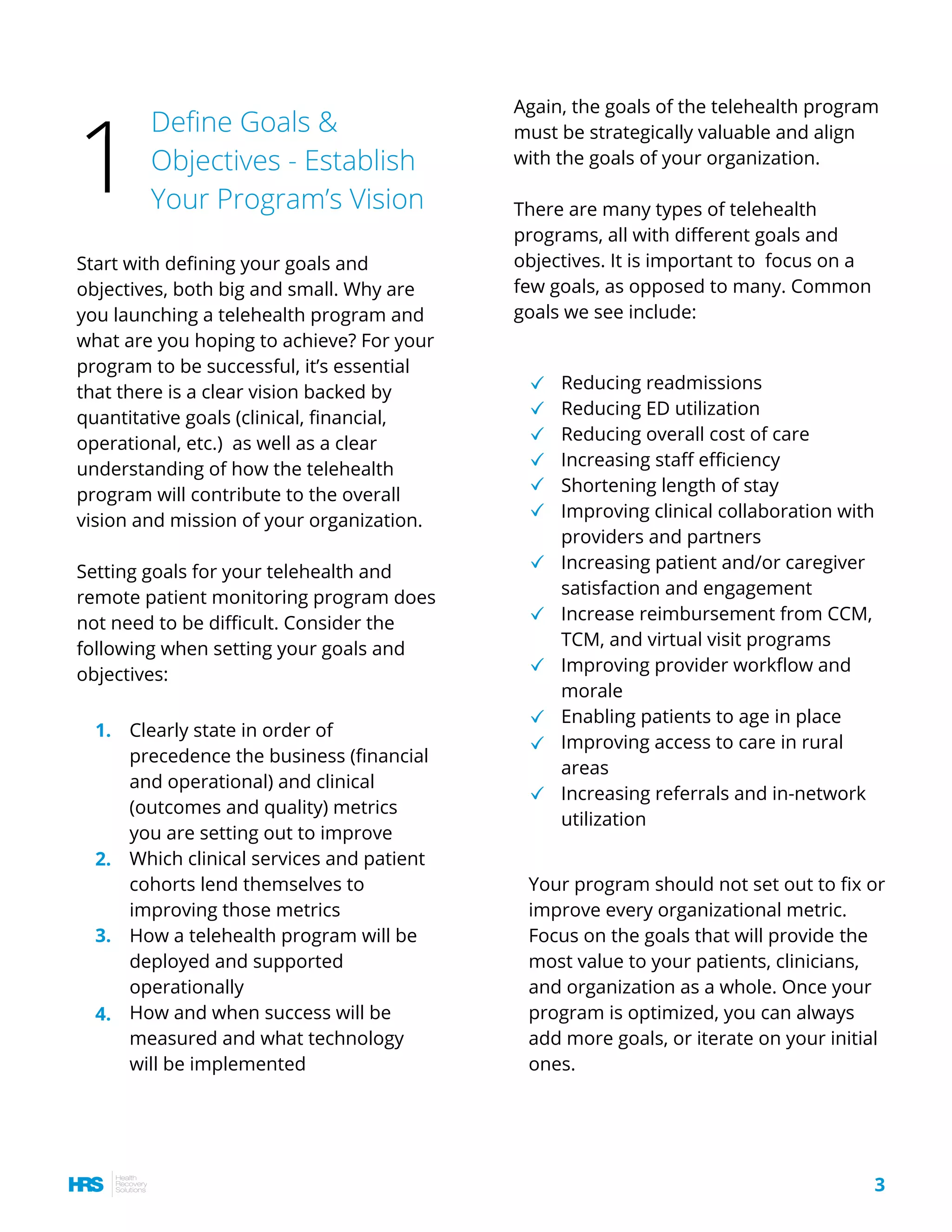 Start with defining your goals and
objectives, both big and small. Why are
you launching a telehealth program and
what are you hoping to achieve? For your
program to be successful, it’s essential
that there is a clear vision backed by
quantitative goals (clinical, financial,
operational, etc.)  as well as a clear
understanding of how the telehealth
program will contribute to the overall
vision and mission of your organization.
Setting goals for your telehealth and
remote patient monitoring program does
not need to be difficult. Consider the
following when setting your goals and
objectives:
Reducing readmissions
Reducing ED utilization
Reducing overall cost of care
Increasing staff efficiency
Shortening length of stay
Improving clinical collaboration with
providers and partners
Increasing patient and/or caregiver
satisfaction and engagement
Increase reimbursement from CCM,
TCM, and virtual visit programs
Improving provider workflow and
morale
Enabling patients to age in place
Improving access to care in rural
areas
Increasing referrals and in-network
utilization
Define Goals &
Objectives - Establish
Your Program’s Vision
Again, the goals of the telehealth program
must be strategically valuable and align
with the goals of your organization.
There are many types of telehealth
programs, all with different goals and
objectives. It is important to  focus on a
few goals, as opposed to many. Common
goals we see include:
Your program should not set out to fix or
improve every organizational metric.
Focus on the goals that will provide the
most value to your patients, clinicians,
and organization as a whole. Once your
program is optimized, you can always
add more goals, or iterate on your initial
ones.
1
3
Clearly state in order of
precedence the business (financial
and operational) and clinical
(outcomes and quality) metrics
you are setting out to improve
Which clinical services and patient
cohorts lend themselves to
improving those metrics 
How a telehealth program will be
deployed and supported
operationally
How and when success will be
measured and what technology
will be implemented
1.
2.
3.
4.
 