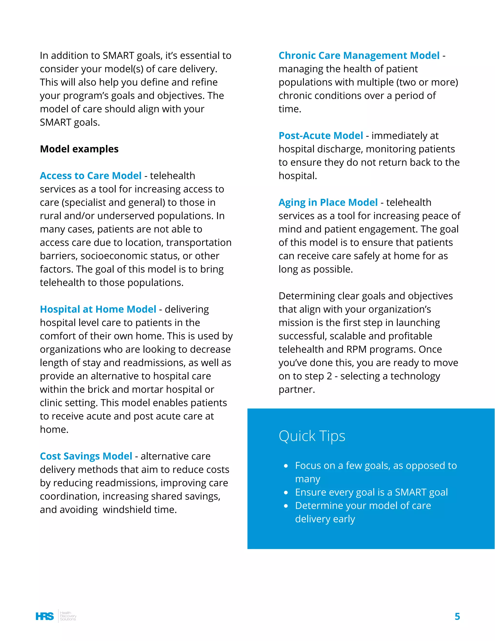 In addition to SMART goals, it’s essential to
consider your model(s) of care delivery.
This will also help you define and refine
your program’s goals and objectives. The
model of care should align with your
SMART goals.
Model examples
Access to Care Model - telehealth
services as a tool for increasing access to
care (specialist and general) to those in
rural and/or underserved populations. In
many cases, patients are not able to
access care due to location, transportation
barriers, socioeconomic status, or other
factors. The goal of this model is to bring
telehealth to those populations. 
Hospital at Home Model - delivering
hospital level care to patients in the
comfort of their own home. This is used by
organizations who are looking to decrease
length of stay and readmissions, as well as
provide an alternative to hospital care
within the brick and mortar hospital or
clinic setting. This model enables patients
to receive acute and post acute care at
home.
Cost Savings Model - alternative care
delivery methods that aim to reduce costs
by reducing readmissions, improving care
coordination, increasing shared savings,
and avoiding  windshield time.
Chronic Care Management Model -
managing the health of patient
populations with multiple (two or more)
chronic conditions over a period of
time. 
Post-Acute Model - immediately at
hospital discharge, monitoring patients
to ensure they do not return back to the
hospital.
Aging in Place Model - telehealth
services as a tool for increasing peace of
mind and patient engagement. The goal
of this model is to ensure that patients
can receive care safely at home for as
long as possible.
Determining clear goals and objectives
that align with your organization’s
mission is the first step in launching 
successful, scalable and profitable
telehealth and RPM programs. Once
you’ve done this, you are ready to move
on to step 2 - selecting a technology
partner.
Focus on a few goals, as opposed to
many
Ensure every goal is a SMART goal
Determine your model of care
delivery early
Quick Tips
5
 