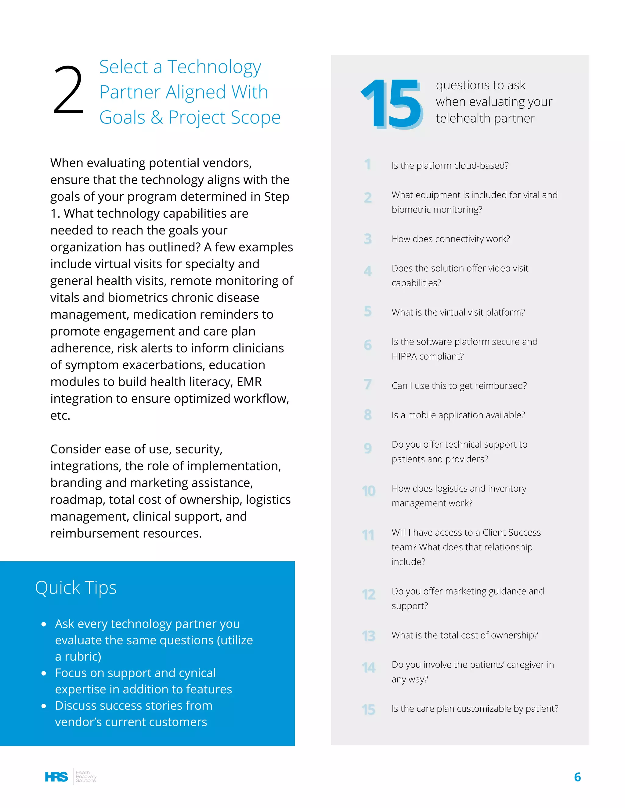 When evaluating potential vendors,
ensure that the technology aligns with the
goals of your program determined in Step
1. What technology capabilities are
needed to reach the goals your
organization has outlined? A few examples
include virtual visits for specialty and
general health visits, remote monitoring of
vitals and biometrics chronic disease
management, medication reminders to
promote engagement and care plan
adherence, risk alerts to inform clinicians
of symptom exacerbations, education
modules to build health literacy, EMR
integration to ensure optimized workflow,
etc.
Consider ease of use, security,
integrations, the role of implementation,
branding and marketing assistance,
roadmap, total cost of ownership, logistics
management, clinical support, and
reimbursement resources.
Ask every technology partner you
evaluate the same questions (utilize
a rubric)
Focus on support and cynical
expertise in addition to features
Discuss success stories from
vendor’s current customers
Quick Tips
Select a Technology
Partner Aligned With
Goals & Project Scope
2 1515
questions to ask
when evaluating your
telehealth partner
11 Is the platform cloud-based?
What equipment is included for vital and
biometric monitoring?
How does connectivity work?
Does the solution offer video visit
capabilities?
What is the virtual visit platform?
Is the software platform secure and
HIPPA compliant?
Can I use this to get reimbursed? 
Is a mobile application available?
Do you offer technical support to
patients and providers?
How does logistics and inventory
management work?
Will I have access to a Client Success
team? What does that relationship
include?
Do you offer marketing guidance and
support?
What is the total cost of ownership?
Do you involve the patients’ caregiver in
any way?
Is the care plan customizable by patient?
22
33
44
55
66
77
88
99
1010
1111
1212
1313
1414
1515
6
 