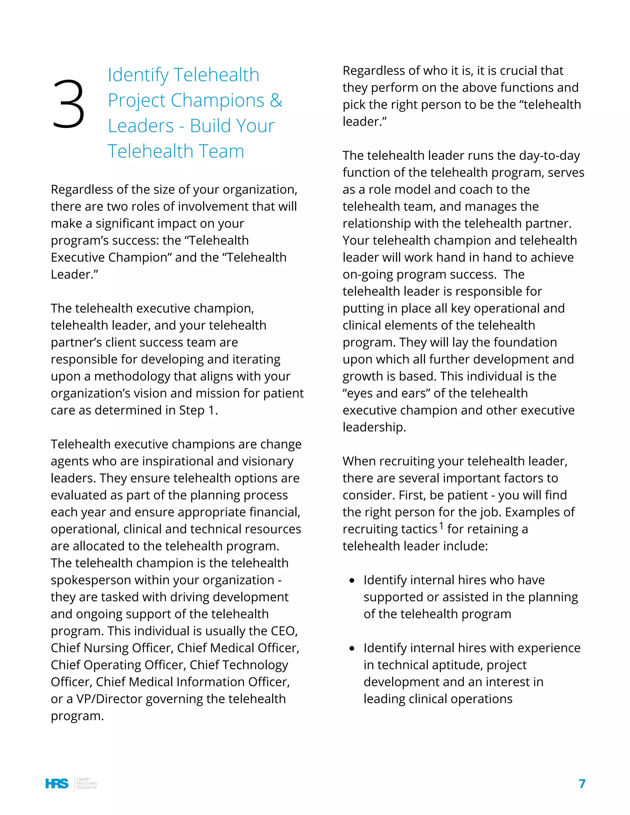 Regardless of the size of your organization,
there are two roles of involvement that will
make a significant impact on your
program’s success: the “Telehealth
Executive Champion” and the “Telehealth
Leader.”
The telehealth executive champion,
telehealth leader, and your telehealth
partner’s client success team are
responsible for developing and iterating
upon a methodology that aligns with your
organization’s vision and mission for patient
care as determined in Step 1.
Telehealth executive champions are change
agents who are inspirational and visionary
leaders. They ensure telehealth options are
evaluated as part of the planning process
each year and ensure appropriate financial,
operational, clinical and technical resources
are allocated to the telehealth program.
The telehealth champion is the telehealth
spokesperson within your organization -
they are tasked with driving development
and ongoing support of the telehealth
program. This individual is usually the CEO,
Chief Nursing Officer, Chief Medical Officer,
Chief Operating Officer, Chief Technology
Officer, Chief Medical Information Officer,
or a VP/Director governing the telehealth
program.
Identify internal hires who have
supported or assisted in the planning
of the telehealth program
Identify internal hires with experience
in technical aptitude, project
development and an interest in
leading clinical operations
Regardless of who it is, it is crucial that
they perform on the above functions and
pick the right person to be the “telehealth
leader.”
The telehealth leader runs the day-to-day
function of the telehealth program, serves
as a role model and coach to the
telehealth team, and manages the
relationship with the telehealth partner.
Your telehealth champion and telehealth
leader will work hand in hand to achieve
on-going program success.  The
telehealth leader is responsible for
putting in place all key operational and
clinical elements of the telehealth
program. They will lay the foundation
upon which all further development and
growth is based. This individual is the
“eyes and ears” of the telehealth
executive champion and other executive
leadership.
When recruiting your telehealth leader,
there are several important factors to
consider. First, be patient - you will find
the right person for the job. Examples of
recruiting tactics for retaining a
telehealth leader include:
Identify Telehealth
Project Champions &
Leaders - Build Your
Telehealth Team
3
7
1
 