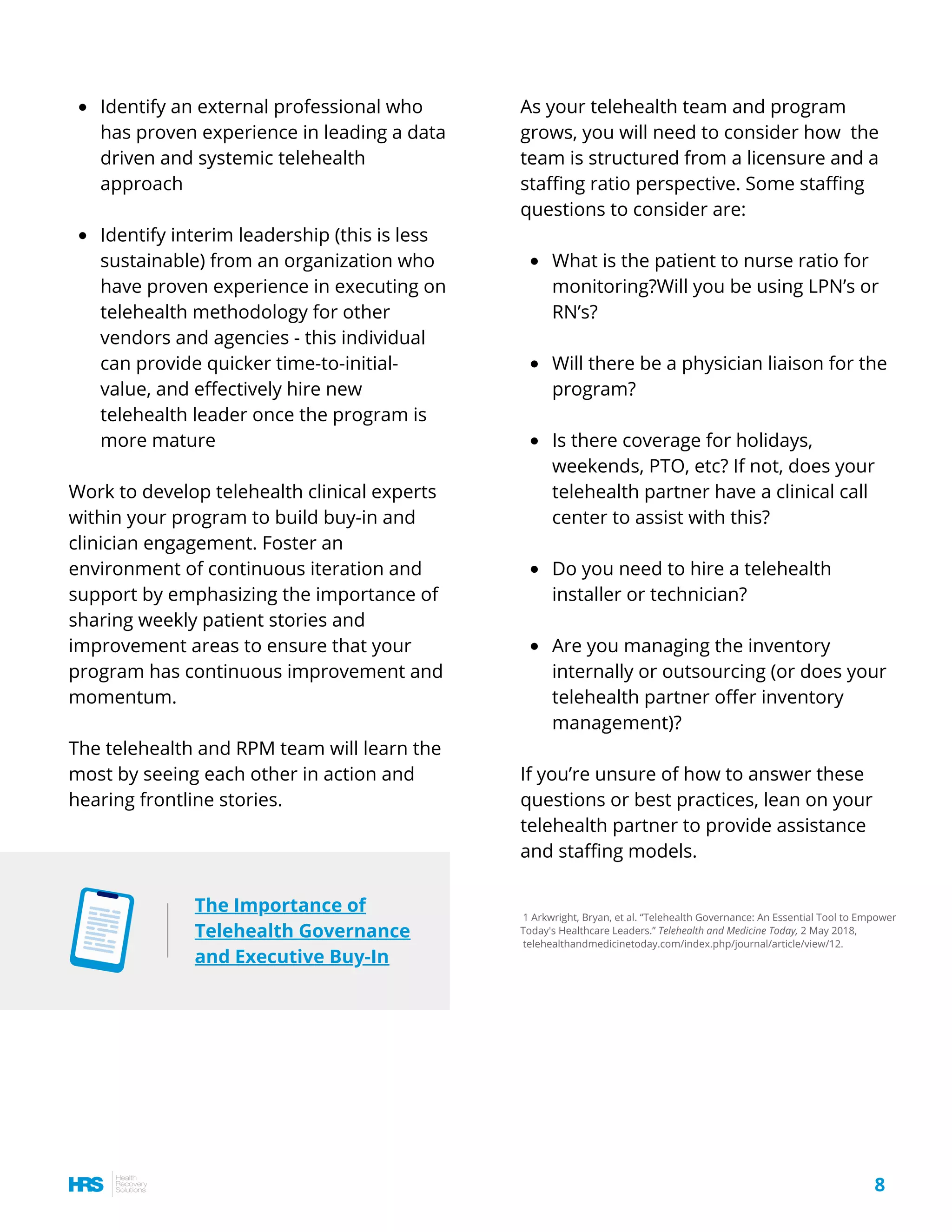 Identify an external professional who
has proven experience in leading a data
driven and systemic telehealth
approach
Identify interim leadership (this is less
sustainable) from an organization who
have proven experience in executing on
telehealth methodology for other
vendors and agencies - this individual
can provide quicker time-to-initial-
value, and effectively hire new
telehealth leader once the program is
more mature
Work to develop telehealth clinical experts
within your program to build buy-in and
clinician engagement. Foster an
environment of continuous iteration and
support by emphasizing the importance of
sharing weekly patient stories and
improvement areas to ensure that your
program has continuous improvement and
momentum.
The telehealth and RPM team will learn the
most by seeing each other in action and
hearing frontline stories.
1 Arkwright, Bryan, et al. “Telehealth Governance: An Essential Tool to Empower
Today's Healthcare Leaders.” Telehealth and Medicine Today, 2 May 2018,
telehealthandmedicinetoday.com/index.php/journal/article/view/12.
8
The Importance of
Telehealth Governance
and Executive Buy-In
What is the patient to nurse ratio for
monitoring?Will you be using LPN’s or
RN’s?
Will there be a physician liaison for the
program?
Is there coverage for holidays,
weekends, PTO, etc? If not, does your
telehealth partner have a clinical call
center to assist with this?
Do you need to hire a telehealth
installer or technician? 
Are you managing the inventory
internally or outsourcing (or does your
telehealth partner offer inventory
management)?
As your telehealth team and program
grows, you will need to consider how  the
team is structured from a licensure and a
staffing ratio perspective. Some staffing
questions to consider are:
If you’re unsure of how to answer these
questions or best practices, lean on your
telehealth partner to provide assistance
and staffing models.
 
