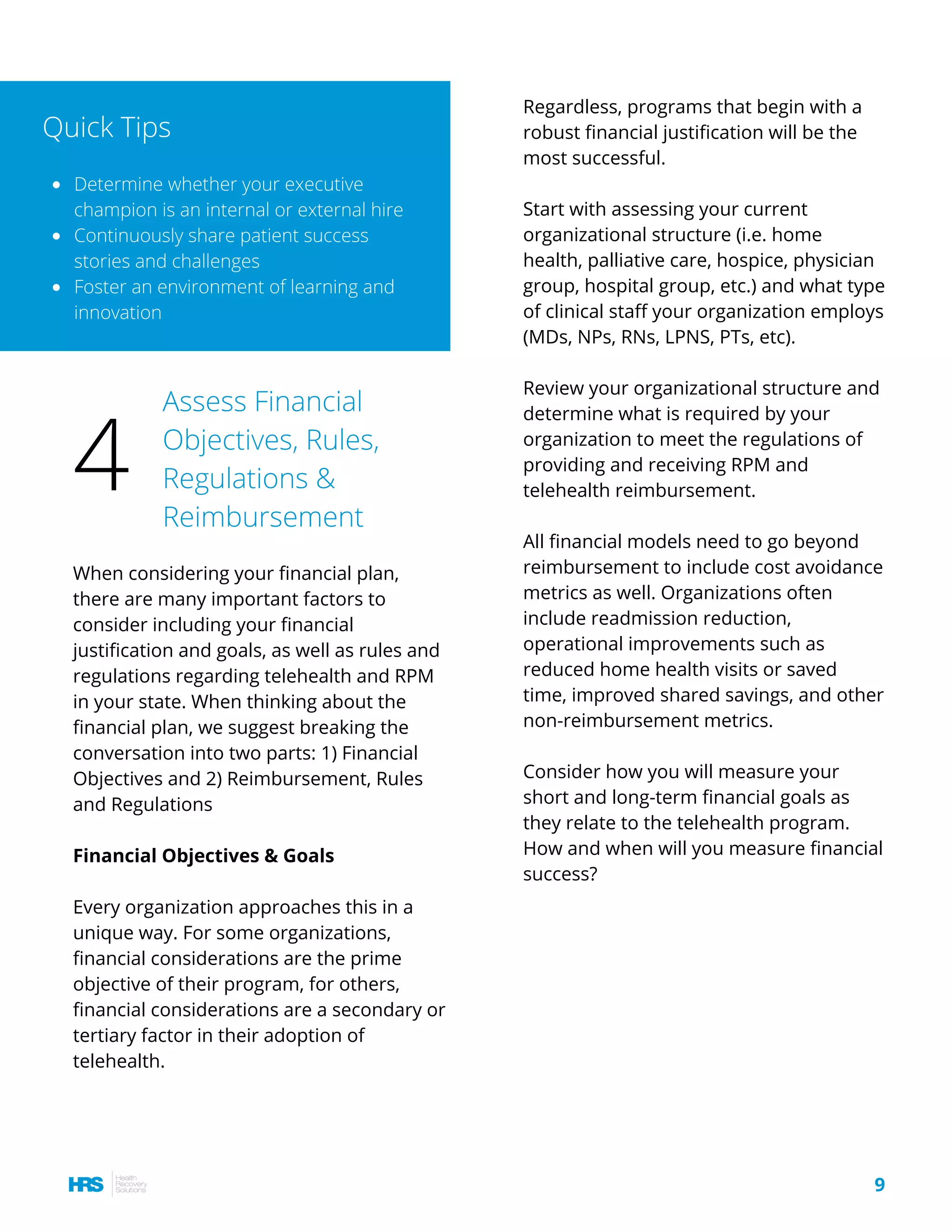 Regardless, programs that begin with a
robust financial justification will be the
most successful.
Start with assessing your current
organizational structure (i.e. home
health, palliative care, hospice, physician
group, hospital group, etc.) and what type
of clinical staff your organization employs
(MDs, NPs, RNs, LPNS, PTs, etc).
Review your organizational structure and
determine what is required by your
organization to meet the regulations of
providing and receiving RPM and
telehealth reimbursement.
All financial models need to go beyond
reimbursement to include cost avoidance
metrics as well. Organizations often
include readmission reduction,
operational improvements such as
reduced home health visits or saved
time, improved shared savings, and other
non-reimbursement metrics.
Consider how you will measure your
short and long-term financial goals as
they relate to the telehealth program.
How and when will you measure financial
success?
When considering your financial plan,
there are many important factors to
consider including your financial
justification and goals, as well as rules and
regulations regarding telehealth and RPM
in your state. When thinking about the
financial plan, we suggest breaking the
conversation into two parts: 1) Financial
Objectives and 2) Reimbursement, Rules
and Regulations
Financial Objectives & Goals
Every organization approaches this in a
unique way. For some organizations,
financial considerations are the prime
objective of their program, for others,
financial considerations are a secondary or
tertiary factor in their adoption of
telehealth.
Determine whether your executive
champion is an internal or external hire
Continuously share patient success
stories and challenges
Foster an environment of learning and
innovation
Quick Tips
Assess Financial
Objectives, Rules,
Regulations &
Reimbursement
4
9
 