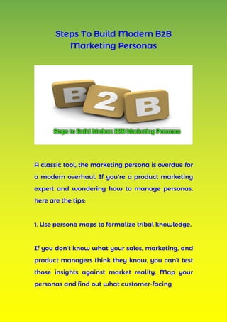 Steps To Build Modern B2B
Marketing Personas
A classic tool, the marketing persona is overdue for
a modern overhaul. If you’re a product marketing
expert and wondering how to manage personas,
here are the tips:
1. Use persona maps to formalize tribal knowledge.
If you don’t know what your sales, marketing, and
product managers think they know, you can’t test
those insights against market reality. Map your
personas and find out what customer-facing
 