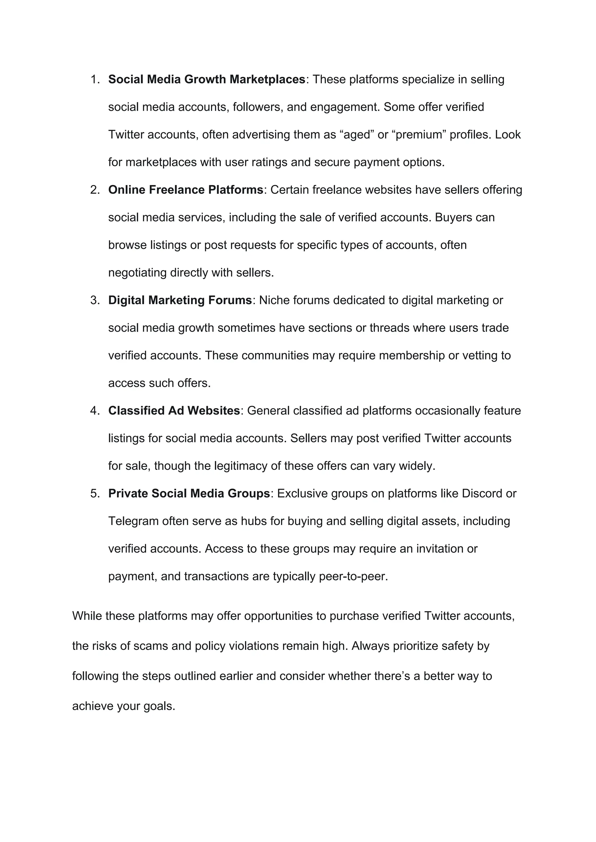 1. Social Media Growth Marketplaces: These platforms specialize in selling
social media accounts, followers, and engagement. Some offer verified
Twitter accounts, often advertising them as “aged” or “premium” profiles. Look
for marketplaces with user ratings and secure payment options.
2. Online Freelance Platforms: Certain freelance websites have sellers offering
social media services, including the sale of verified accounts. Buyers can
browse listings or post requests for specific types of accounts, often
negotiating directly with sellers.
3. Digital Marketing Forums: Niche forums dedicated to digital marketing or
social media growth sometimes have sections or threads where users trade
verified accounts. These communities may require membership or vetting to
access such offers.
4. Classified Ad Websites: General classified ad platforms occasionally feature
listings for social media accounts. Sellers may post verified Twitter accounts
for sale, though the legitimacy of these offers can vary widely.
5. Private Social Media Groups: Exclusive groups on platforms like Discord or
Telegram often serve as hubs for buying and selling digital assets, including
verified accounts. Access to these groups may require an invitation or
payment, and transactions are typically peer-to-peer.
While these platforms may offer opportunities to purchase verified Twitter accounts,
the risks of scams and policy violations remain high. Always prioritize safety by
following the steps outlined earlier and consider whether there’s a better way to
achieve your goals.
 