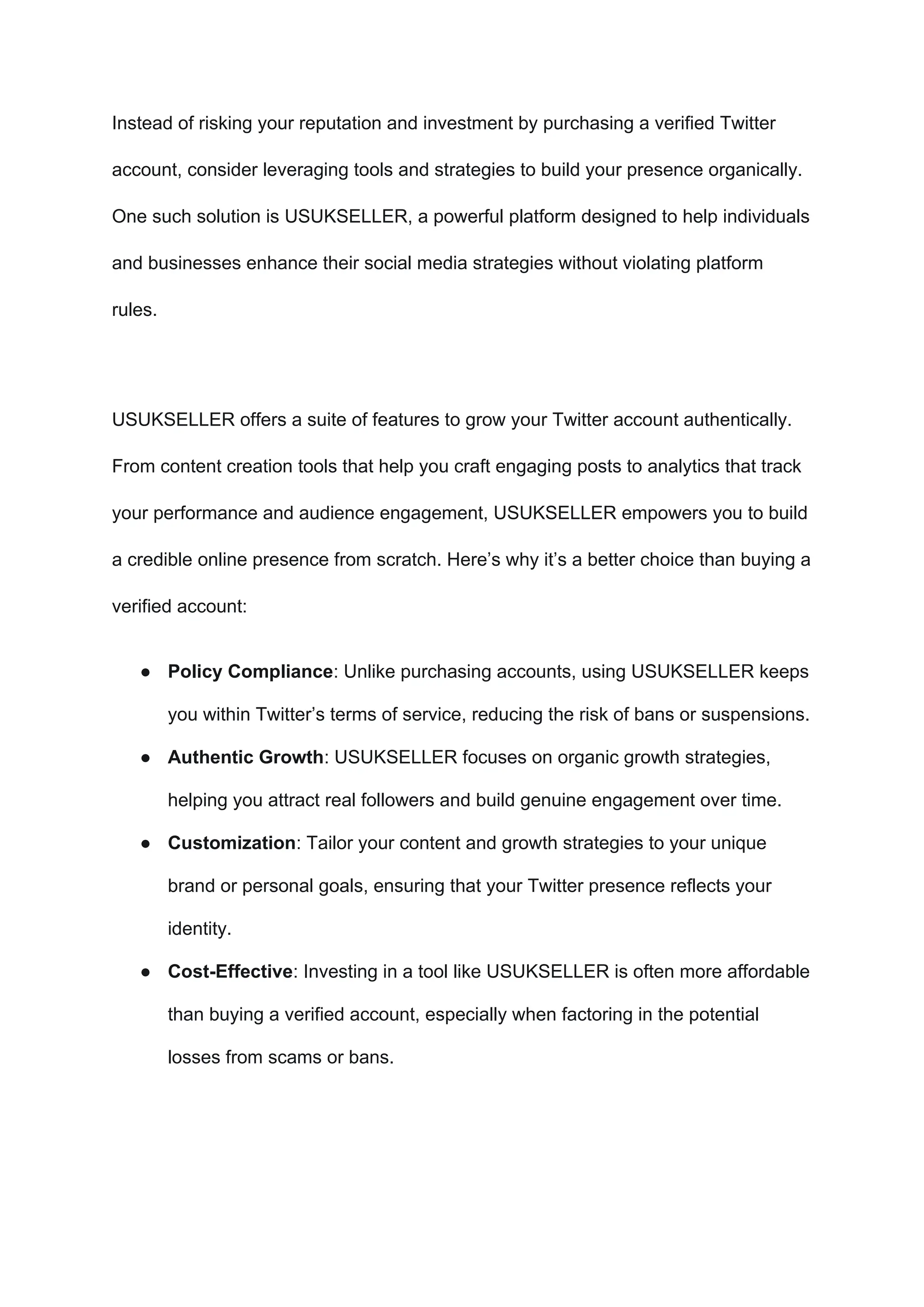 Instead of risking your reputation and investment by purchasing a verified Twitter
account, consider leveraging tools and strategies to build your presence organically.
One such solution is USUKSELLER, a powerful platform designed to help individuals
and businesses enhance their social media strategies without violating platform
rules.
USUKSELLER offers a suite of features to grow your Twitter account authentically.
From content creation tools that help you craft engaging posts to analytics that track
your performance and audience engagement, USUKSELLER empowers you to build
a credible online presence from scratch. Here’s why it’s a better choice than buying a
verified account:
● Policy Compliance: Unlike purchasing accounts, using USUKSELLER keeps
you within Twitter’s terms of service, reducing the risk of bans or suspensions.
● Authentic Growth: USUKSELLER focuses on organic growth strategies,
helping you attract real followers and build genuine engagement over time.
● Customization: Tailor your content and growth strategies to your unique
brand or personal goals, ensuring that your Twitter presence reflects your
identity.
● Cost-Effective: Investing in a tool like USUKSELLER is often more affordable
than buying a verified account, especially when factoring in the potential
losses from scams or bans.
 