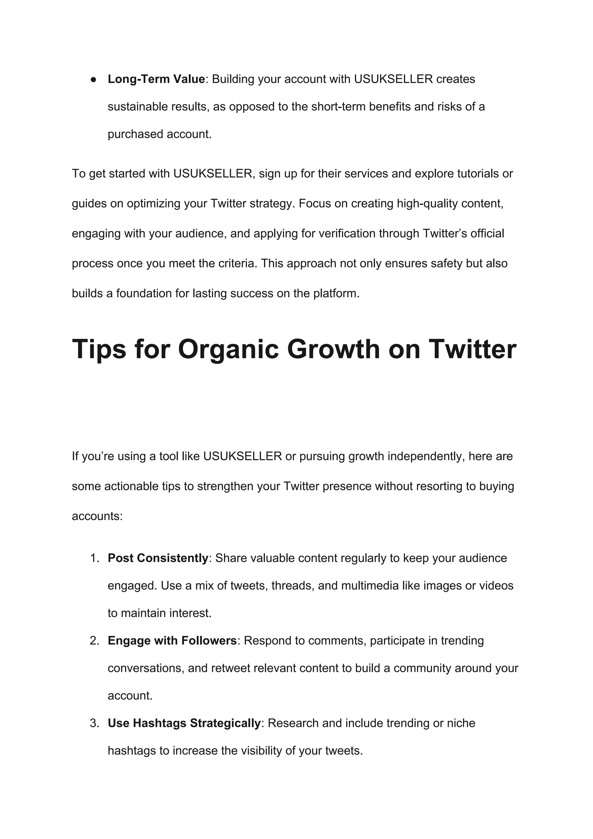 ● Long-Term Value: Building your account with USUKSELLER creates
sustainable results, as opposed to the short-term benefits and risks of a
purchased account.
To get started with USUKSELLER, sign up for their services and explore tutorials or
guides on optimizing your Twitter strategy. Focus on creating high-quality content,
engaging with your audience, and applying for verification through Twitter’s official
process once you meet the criteria. This approach not only ensures safety but also
builds a foundation for lasting success on the platform.
Tips for Organic Growth on Twitter
If you’re using a tool like USUKSELLER or pursuing growth independently, here are
some actionable tips to strengthen your Twitter presence without resorting to buying
accounts:
1. Post Consistently: Share valuable content regularly to keep your audience
engaged. Use a mix of tweets, threads, and multimedia like images or videos
to maintain interest.
2. Engage with Followers: Respond to comments, participate in trending
conversations, and retweet relevant content to build a community around your
account.
3. Use Hashtags Strategically: Research and include trending or niche
hashtags to increase the visibility of your tweets.
 