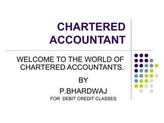 CHARTERED
ACCOUNTANT
WELCOME TO THE WORLD OF
CHARTERED ACCOUNTANTS.
BY
P.BHARDWAJ
FOR DEBIT CREDIT CLASSES
 
