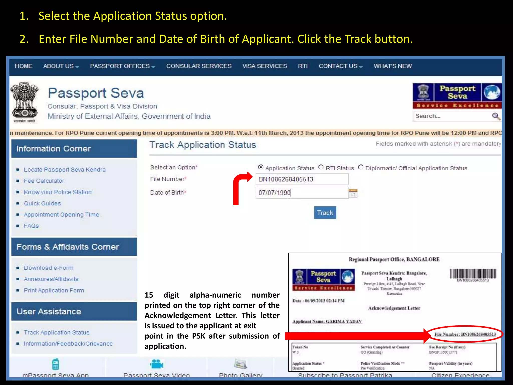 •Select the Application Status option. 
•Enter File Number and Date of Birth of Applicant. Click the “Track” button 
15 digit alpha-numeric number 
printed on the top right corner of the 
Acknowledgement Letter. This letter 
is issued to the applicant at exit 
point in the PSK after submission of 
application. 
 