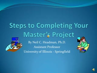 Steps to Completing Your Master’s Project By Neil C. Headman, Ph.D. Assistant Professor University of Illinois - Springfield 