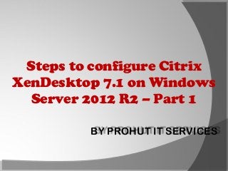 Steps to configure Citrix
XenDesktop 7.1 on Windows
Server 2012 R2 – Part 1
BY PROHUT IT SERVICES

 