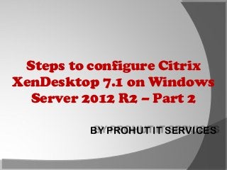 Steps to configure Citrix
XenDesktop 7.1 on Windows
Server 2012 R2 – Part 2
BY PROHUT IT SERVICES

 