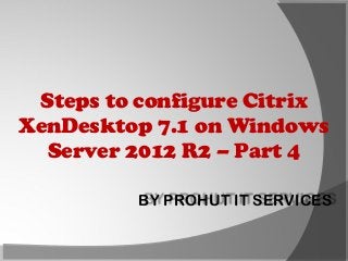 Steps to configure Citrix
XenDesktop 7.1 on Windows
Server 2012 R2 – Part 4
BY PROHUT IT SERVICES

 