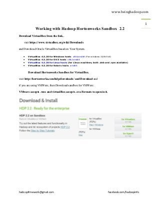 www.beinghadoop.com
hadoopfrmework@gmail.com facebook.com/hadoopinfo
1
Working with Hadoop Hortonworks Sandbox 2.2
Download VirtualBox from the link..
visit https://www.virtualbox.org/wiki/Downloads
and Download Oracle VirtualBox based on Your System.
 VirtualBox 4.3.20 for Windows hosts x86/amd64 (For windows 32/64 bit)
 VirtualBox 4.3.20 for OS X hosts x86/amd64
 VirtualBox 4.3.20 for Linux hosts (for LInux machines, both .deb and .rpm available)
 VirtualBox 4.3.20 for Solaris hosts amd64
Download Hortonworks Sandbox for VirtualBox.
visit http://hortonworks.com/hdp/downloads/ and Download and
if you are using VMWare, then Download sandbox for VMWare.
VMware accepts .vmx and virtualBox accepts .ova Formats to open in it.
 