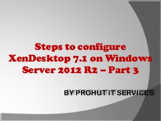 Steps to configure
XenDesktop 7.1 on Windows
Server 2012 R2 – Part 3
BY PROHUT IT SERVICES

 