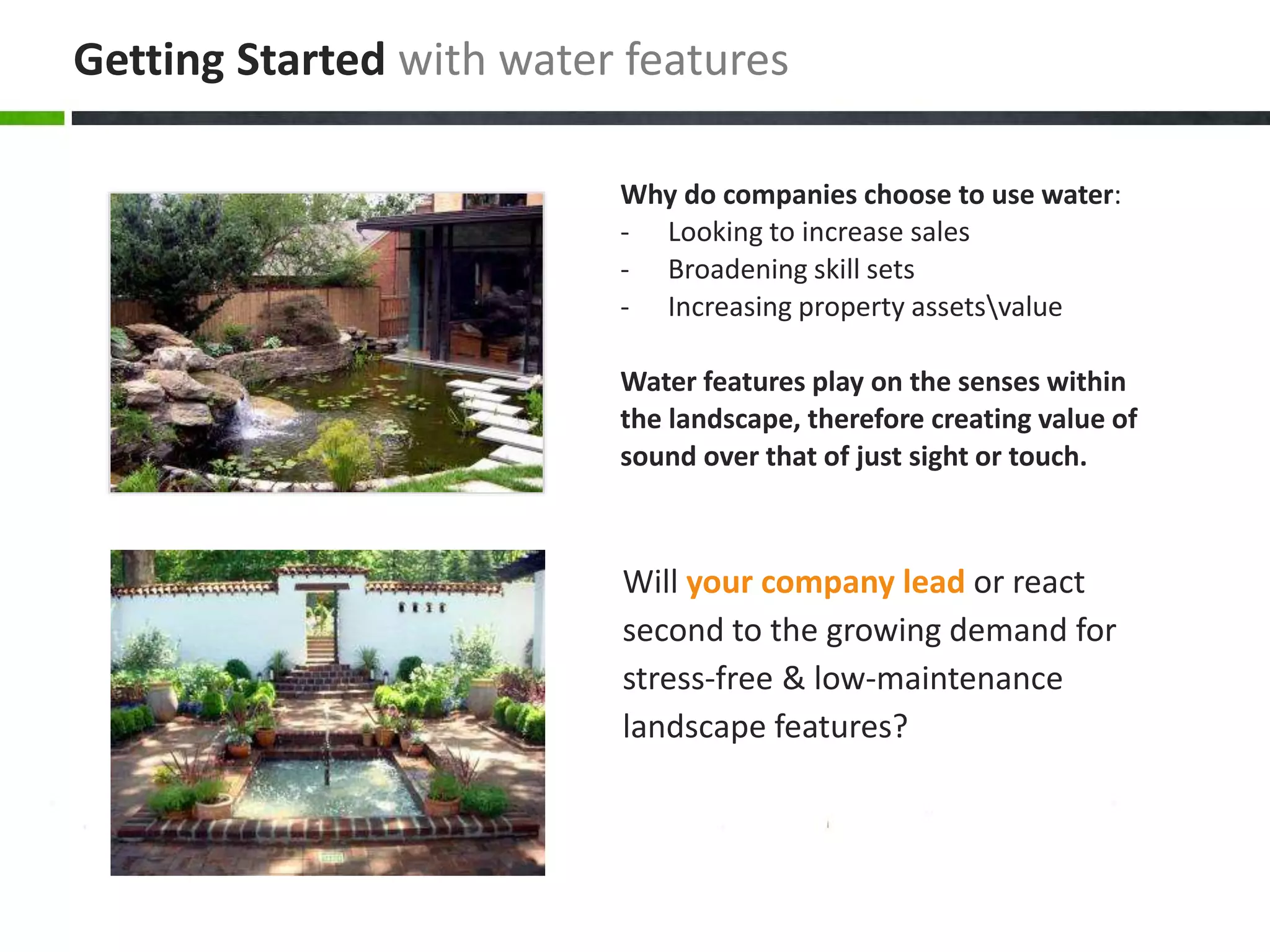 Will your company lead or react
second to the growing demand for
stress-free & low-maintenance
landscape features?
Why do companies choose to use water:
- Looking to increase sales
- Broadening skill sets
- Increasing property assetsvalue
Water features play on the senses within
the landscape, therefore creating value of
sound over that of just sight or touch.
Getting Started with water features
 