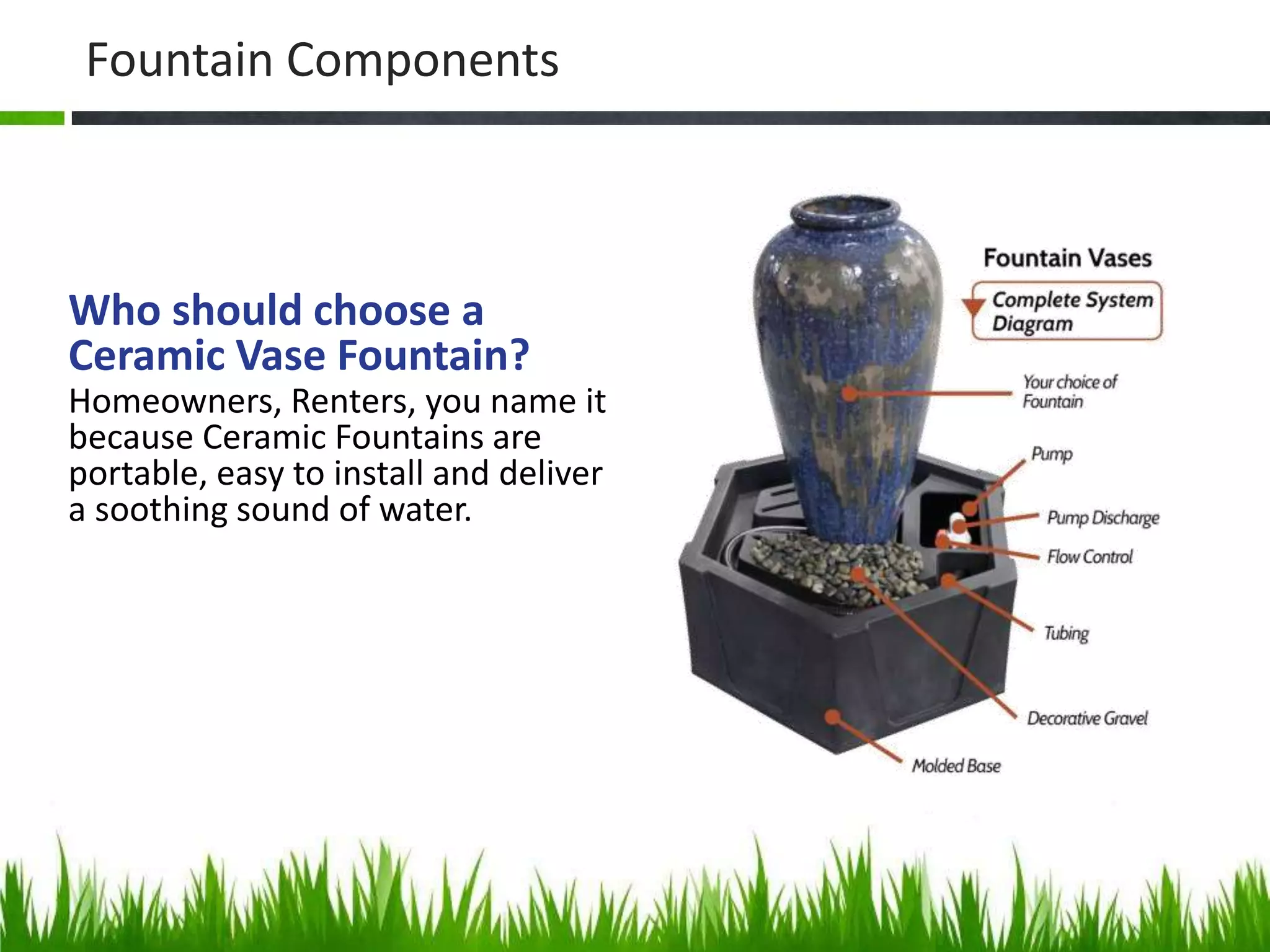 Fountain Components
Who should choose a
Ceramic Vase Fountain?
Homeowners, Renters, you name it
because Ceramic Fountains are
portable, easy to install and deliver
a soothing sound of water.
 