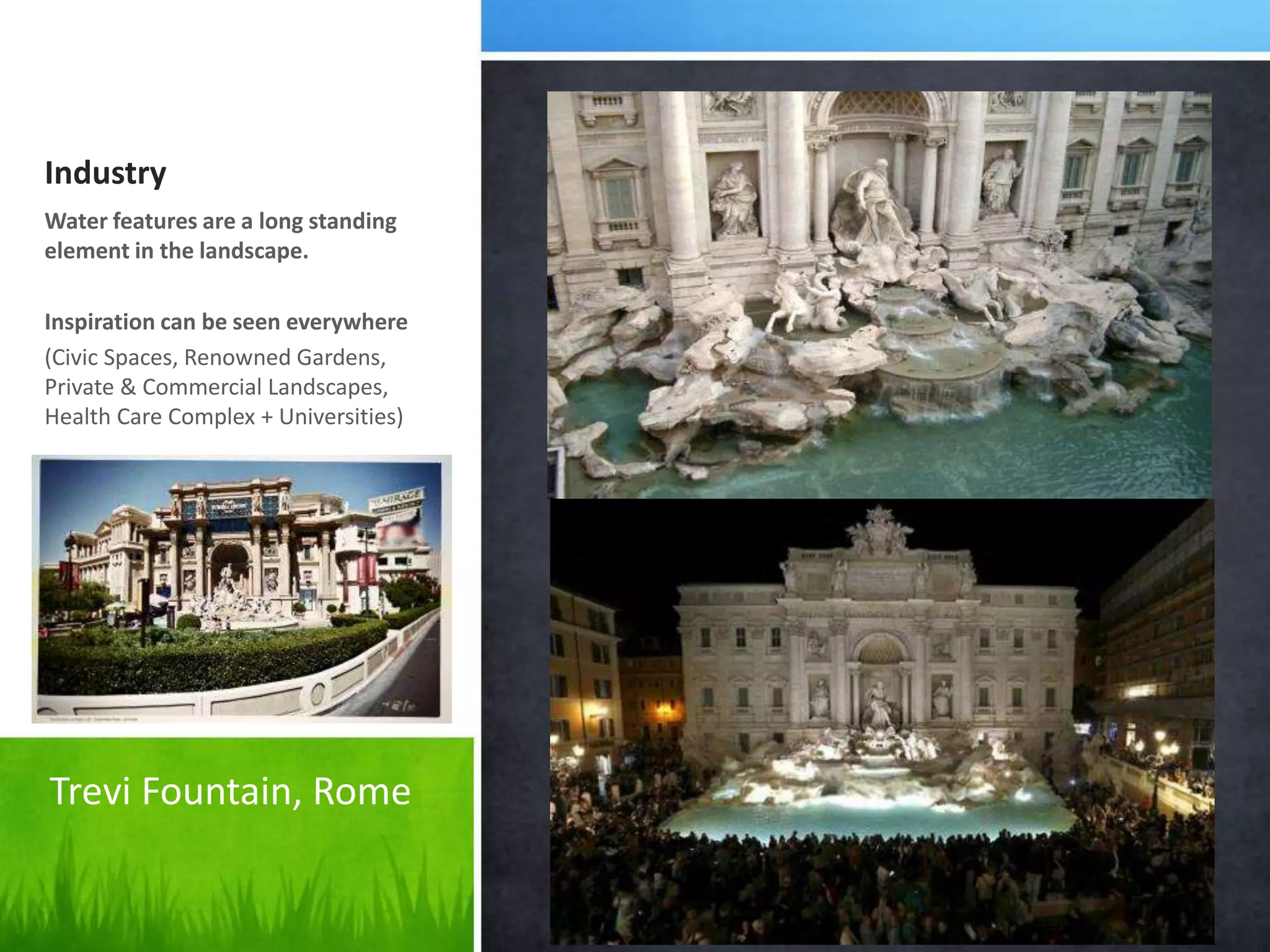 Industry
Water features are a long standing
element in the landscape.
Inspiration can be seen everywhere
(Civic Spaces, Renowned Gardens,
Private & Commercial Landscapes,
Health Care Complex + Universities)
Trevi Fountain, Rome
 