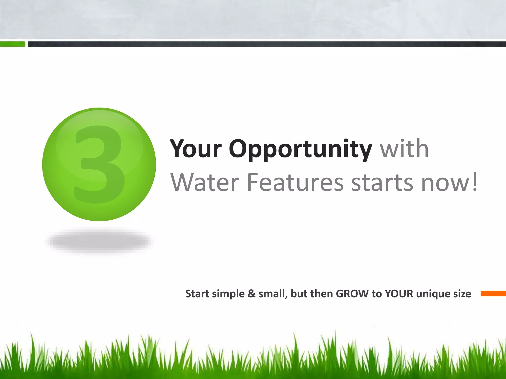 Your Opportunity with
Water Features starts now!
Start simple & small, but then GROW to YOUR unique size
 