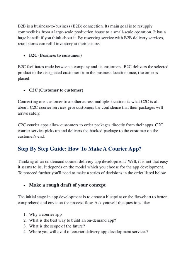 B2B is a business-to-business (B2B) connection. Its main goal is to resupply
commodities from a large-scale production house to a small-scale operation. It has a
huge benefit if you think about it. By reserving service with B2B delivery services,
retail stores can refill inventory at their leisure.
 B2C (Business to consumer)
B2C facilitates trade between a company and its customers. B2C delivers the selected
product to the designated customer from the business location once, the order is
placed.
 C2C (Customer to customer)
Connecting one customer to another across multiple locations is what C2C is all
about. C2C courier services give customers the confidence that their packages will
arrive safely.
C2C courier apps allow customers to order packages directly from their apps. C2C
courier service picks up and delivers the booked package to the customer on the
customer's end.
Step By Step Guide: How To Make A Courier App?
Thinking of an on demand courier delivery app development? Well, it is not that easy
it seems to be. It depends on the model which you choose for the app development.
To proceed further you'll need to make a series of decisions in the order listed below.
 Make a rough draft of your concept
The initial stage in app development is to create a blueprint or the flowchart to better
comprehend and envision the process flow. Ask yourself the questions like:
1. Why a courier app
2. What is the best way to build an on-demand app?
3. What is the scope of the future?
4. Where you will avail of courier delivery app development services?
 