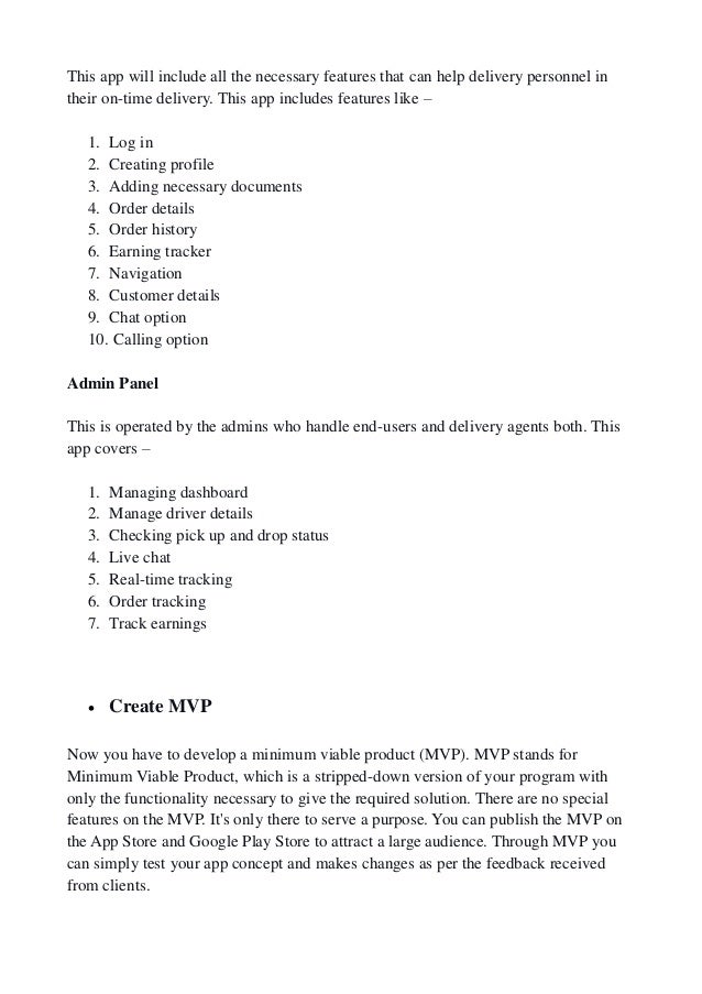 This app will include all the necessary features that can help delivery personnel in
their on-time delivery. This app includes features like –
1. Log in
2. Creating profile
3. Adding necessary documents
4. Order details
5. Order history
6. Earning tracker
7. Navigation
8. Customer details
9. Chat option
10. Calling option
Admin Panel
This is operated by the admins who handle end-users and delivery agents both. This
app covers –
1. Managing dashboard
2. Manage driver details
3. Checking pick up and drop status
4. Live chat
5. Real-time tracking
6. Order tracking
7. Track earnings
 Create MVP
Now you have to develop a minimum viable product (MVP). MVP stands for
Minimum Viable Product, which is a stripped-down version of your program with
only the functionality necessary to give the required solution. There are no special
features on the MVP. It's only there to serve a purpose. You can publish the MVP on
the App Store and Google Play Store to attract a large audience. Through MVP you
can simply test your app concept and makes changes as per the feedback received
from clients.
 