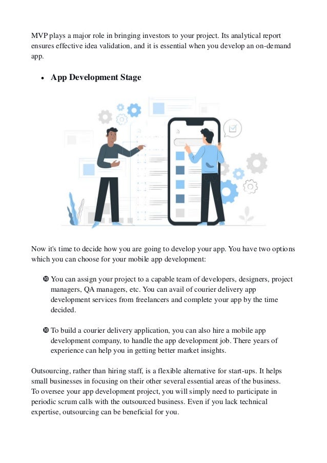 MVP plays a major role in bringing investors to your project. Its analytical report
ensures effective idea validation, and it is essential when you develop an on-demand
app.
 App Development Stage
Now it's time to decide how you are going to develop your app. You have two options
which you can choose for your mobile app development:
You can assign your project to a capable team of developers, designers, project
managers, QA managers, etc. You can avail of courier delivery app
development services from freelancers and complete your app by the time
decided.
To build a courier delivery application, you can also hire a mobile app
development company, to handle the app development job. There years of
experience can help you in getting better market insights.
Outsourcing, rather than hiring staff, is a flexible alternative for start-ups. It helps
small businesses in focusing on their other several essential areas of the business.
To oversee your app development project, you will simply need to participate in
periodic scrum calls with the outsourced business. Even if you lack technical
expertise, outsourcing can be beneficial for you.
 