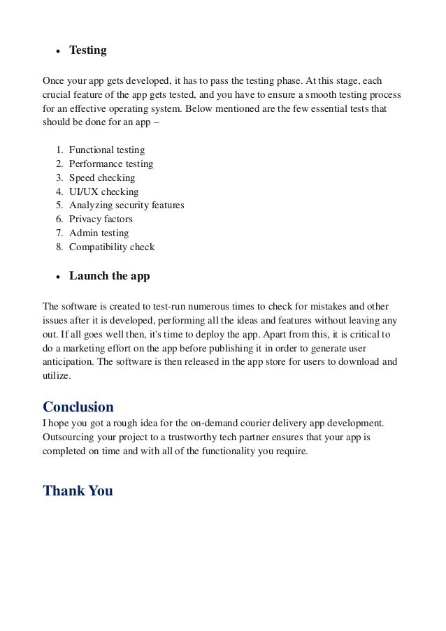  Testing
Once your app gets developed, it has to pass the testing phase. At this stage, each
crucial feature of the app gets tested, and you have to ensure a smooth testing process
for an effective operating system. Below mentioned are the few essential tests that
should be done for an app –
1. Functional testing
2. Performance testing
3. Speed checking
4. UI/UX checking
5. Analyzing security features
6. Privacy factors
7. Admin testing
8. Compatibility check
 Launch the app
The software is created to test-run numerous times to check for mistakes and other
issues after it is developed, performing all the ideas and features without leaving any
out. If all goes well then, it's time to deploy the app. Apart from this, it is critical to
do a marketing effort on the app before publishing it in order to generate user
anticipation. The software is then released in the app store for users to download and
utilize.
Conclusion
I hope you got a rough idea for the on-demand courier delivery app development.
Outsourcing your project to a trustworthy tech partner ensures that your app is
completed on time and with all of the functionality you require.
Thank You
 