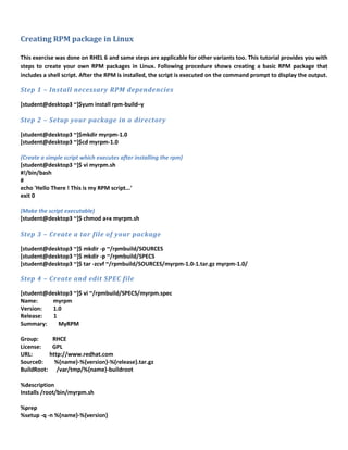 Creating RPM package in Linux
This exercise was done on RHEL 6 and same steps are applicable for other variants too. This tutorial provides you with
steps to create your own RPM packages in Linux. Following procedure shows creating a basic RPM package that
includes a shell script. After the RPM is installed, the script is executed on the command prompt to display the output.
Step 1 – Install necessary RPM dependencies
[student@desktop3 ~]$yum install rpm-build–y
Step 2 – Setup your package in a directory
[student@desktop3 ~]$mkdir myrpm-1.0
[student@desktop3 ~]$cd myrpm-1.0
(Create a simple script which executes after installing the rpm)
[student@desktop3 ~]$ vi myrpm.sh
#!/bin/bash
#
echo 'Hello There ! This is my RPM script...'
exit 0
(Make the script executable)
[student@desktop3 ~]$ chmod a+x myrpm.sh
Step 3 – Create a tar file of your package
[student@desktop3 ~]$ mkdir -p ~/rpmbuild/SOURCES
[student@desktop3 ~]$ mkdir -p ~/rpmbuild/SPECS
[student@desktop3 ~]$ tar -zcvf ~/rpmbuild/SOURCES/myrpm-1.0-1.tar.gz myrpm-1.0/
Step 4 – Create and edit SPEC file
[student@desktop3 ~]$ vi ~/rpmbuild/SPECS/myrpm.spec
Name: myrpm
Version: 1.0
Release: 1
Summary: MyRPM
Group: RHCE
License: GPL
URL: http://www.redhat.com
Source0: %{name}-%{version}-%{release}.tar.gz
BuildRoot: /var/tmp/%{name}-buildroot
%description
Installs /root/bin/myrpm.sh
%prep
%setup -q -n %{name}-%{version}
 