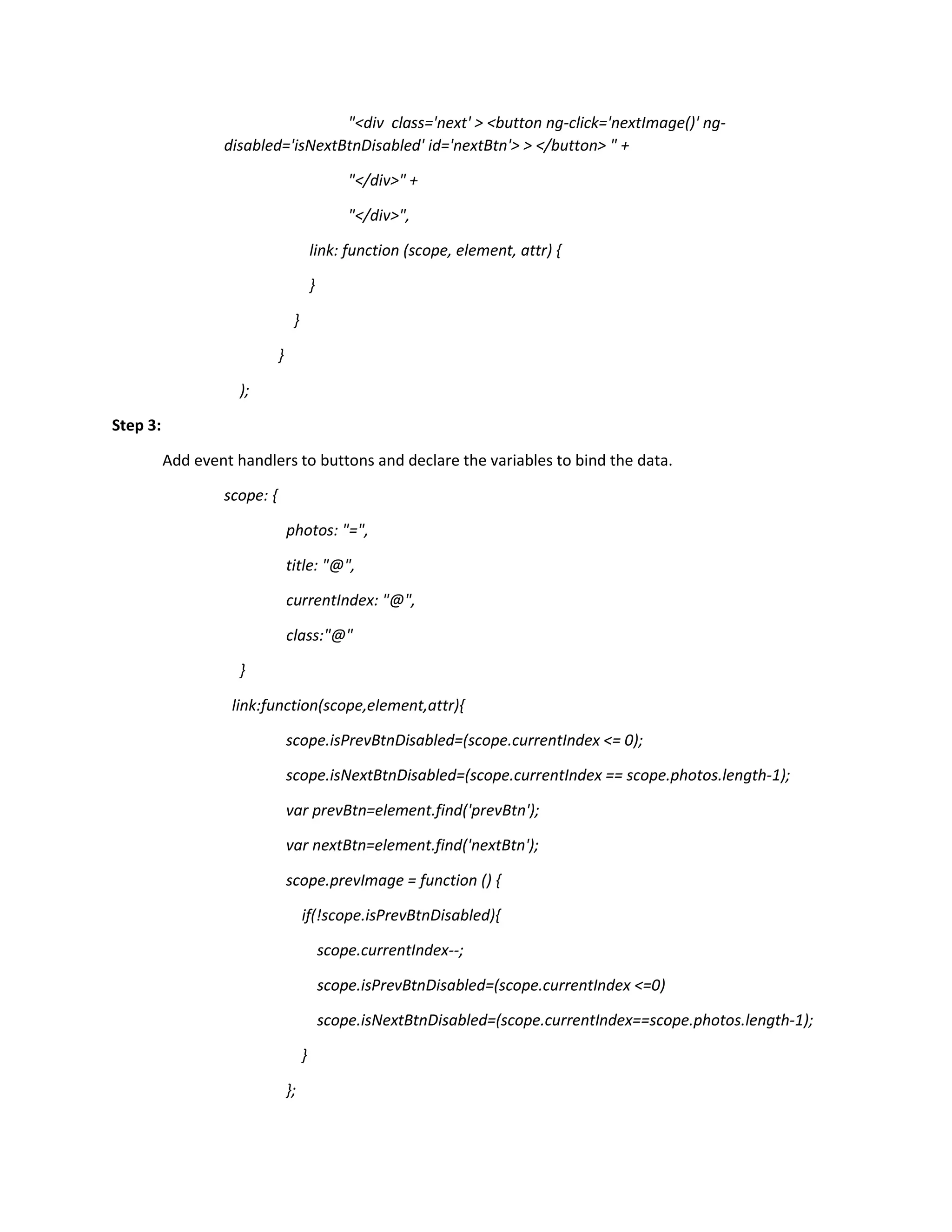 "<div class='next' > <button ng-click='nextImage()' ng- disabled='isNextBtnDisabled' id='nextBtn'> > </button> " + "</div>" + "</div>", link: function (scope, element, attr) { } } } ); Step 3: Add event handlers to buttons and declare the variables to bind the data. scope: { photos: "=", title: "@", currentIndex: "@", class:"@" } link:function(scope,element,attr){ scope.isPrevBtnDisabled=(scope.currentIndex <= 0); scope.isNextBtnDisabled=(scope.currentIndex == scope.photos.length-1); var prevBtn=element.find('prevBtn'); var nextBtn=element.find('nextBtn'); scope.prevImage = function () { if(!scope.isPrevBtnDisabled){ scope.currentIndex--; scope.isPrevBtnDisabled=(scope.currentIndex <=0) scope.isNextBtnDisabled=(scope.currentIndex==scope.photos.length-1); } }; 