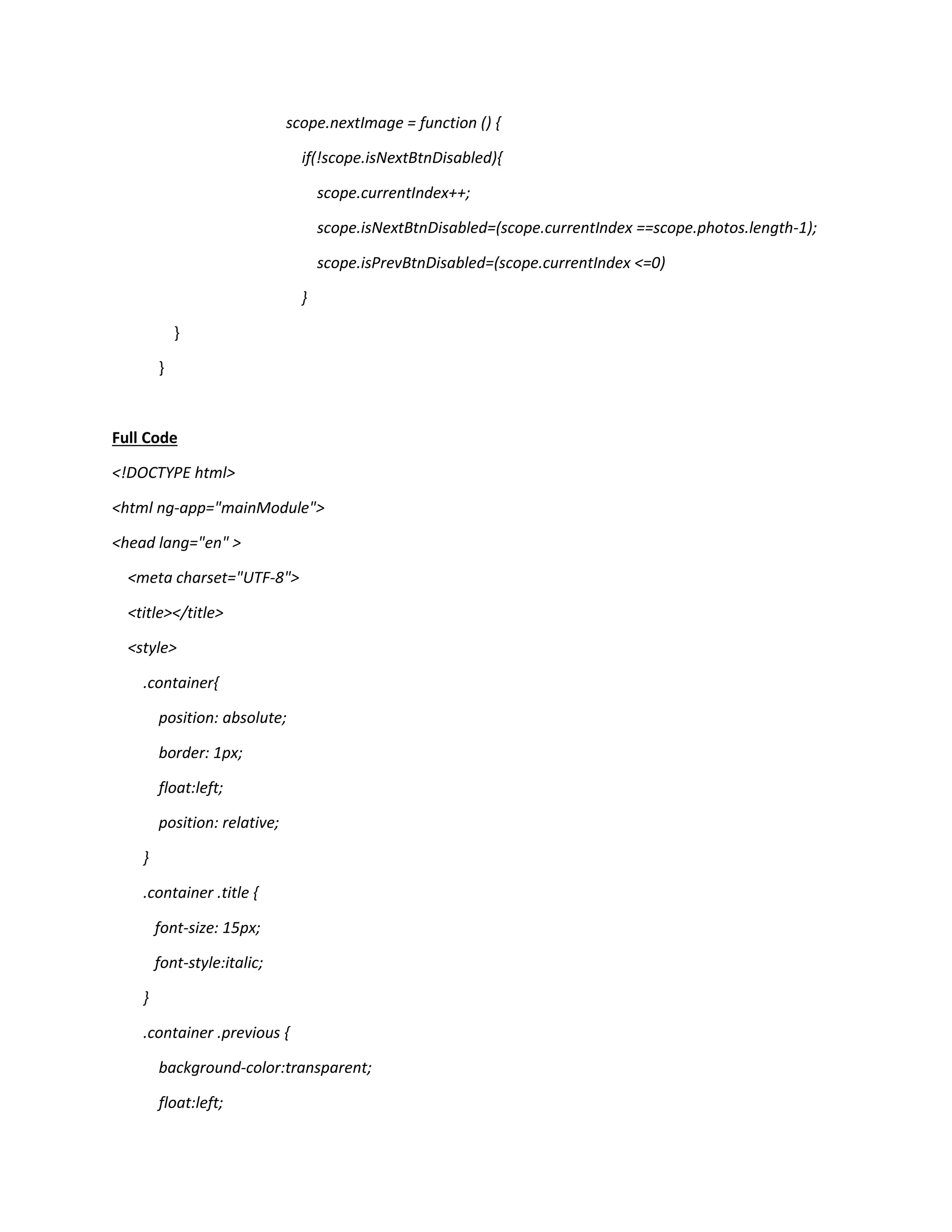 scope.nextImage = function () { if(!scope.isNextBtnDisabled){ scope.currentIndex++; scope.isNextBtnDisabled=(scope.currentIndex ==scope.photos.length-1); scope.isPrevBtnDisabled=(scope.currentIndex <=0) } } } Full Code <!DOCTYPE html> <html ng-app="mainModule"> <head lang="en" > <meta charset="UTF-8"> <title></title> <style> .container{ position: absolute; border: 1px; float:left; position: relative; } .container .title { font-size: 15px; font-style:italic; } .container .previous { background-color:transparent; float:left; 