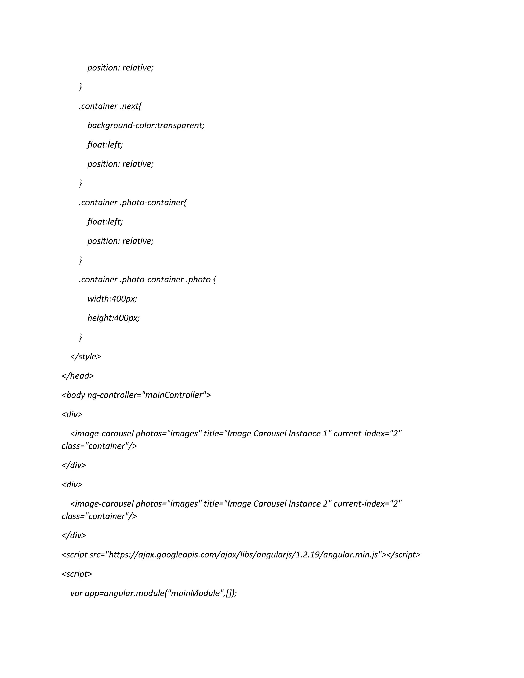 position: relative; } .container .next{ background-color:transparent; float:left; position: relative; } .container .photo-container{ float:left; position: relative; } .container .photo-container .photo { width:400px; height:400px; } </style> </head> <body ng-controller="mainController"> <div> <image-carousel photos="images" title="Image Carousel Instance 1" current-index="2" class="container"/> </div> <div> <image-carousel photos="images" title="Image Carousel Instance 2" current-index="2" class="container"/> </div> <script src="https://ajax.googleapis.com/ajax/libs/angularjs/1.2.19/angular.min.js"></script> <script> var app=angular.module("mainModule",[]); 